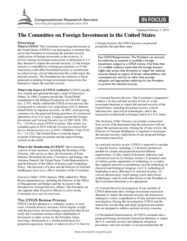 handle is hein.crs/govxyj0001 and id is 1 raw text is: 




             Congressional Research Service
~ Informing the legislative debate since 1914


0


                                                                                         Updated  February 5, 2019

The Committee on Foreign Investment in the United States


Overview
What  is CFIUS?  The Committee  on Foreign Investment in
the United States (CFIUS) is an interagency committee that
serves the President in overseeing the national security
implications of foreign investment in the economy. It
reviews foreign investment transactions to determine if: (1)
they threaten to impair the national security; (2) the foreign
investor is controlled by a foreign government; or (3) the
transaction could affect homeland security or would result
in control of any critical infrastructure that could impair the
national security. The President has the authority to block
proposed or pending foreign investment transactions that
threaten to impair the national security.

What  is the Source of CFIUS Authority? CFIUS  initially
was created and operated through a series of Executive
Orders. In 1988, Congress passed the Exon-Florio
amendment  to the Defense Production Act (50 USC App
sect. 2170), which codified the CFIUS review process due
in large part to concerns over acquisitions of U.S. defense-
related firms by Japanese investors. In 2007, amid growing
concerns over the proposed foreign purchase of commercial
operations of six U.S. ports, Congress passed the Foreign
Investment and National Security Act of 2007 (H.R. 556 /
P.L. 110-49) to create CFIUS in statute. This statute was
amended  again in 2018 with the Foreign Investment Risk
Review Modernization Act of 2018 (FIRRMA)  (Title XVII,
P.L. 115-232), The United States is both the largest
recipient of foreign investment and the largest foreign
investor in the world.

What  is the Membership  of CFIUS?  The Committee
consists of nine members, including the Secretary of the
Treasury, who serves as chair, the Secretaries of State,
Defense, Homeland  Security, Commerce, and Energy; the
Attorney General; the United States Trade Representative;
and the Director of the Office of Science and Technology
Policy. The Secretary of Labor and the Director of National
Intelligence serve as ex officio members of the Committee.

Executive Order 13456 (January 2008) added five White
House representatives, including the Director of the Office
of Management  and Budget and the Assistant to the
President for National Security Affairs. The President can
also appoint other Executive officers to serve on the
Committee  on a case-by-case basis.

The   CF  IUS   Review Process
CFIUS's  review process is a voluntary system, in most
cases, of notification by investors. Firms largely comply
with the provision, because foreign acquisitions that do not
notify the Committee remain subject indefinitely to
divestment or other actions by the President. Upon
receiving a declaration or a written notification of a
proposed acquisition, merger, or takeover of a U.S. firm by


a foreign investor, the CFIUS process can proceed
potentially through three steps.


  Key CFlUS  Requirements. The President can exercise
  his authority to suspend or prohibit a foreign
  investment, subject to a CFlUS review, if he finds that:
  (I) credible evidence exists that the foreign investor
  might take action that threatens to impair the national
  security (based on nature of threat; vulnerabilities; and
  consequences); and (2) no other laws provide
  adequate and appropriate authority for the President
  to protect the national security.



(1) National Security Review: The Committee is required to
conduct a 45-day national security review if: a) the
investment threatens to impair the national security of the
United States, including homeland security, critical
infrastructure, and critical technologies; and b) the
transaction would result in foreign control of a U.S. entity.

The Secretary of the Treasury can exempt a transaction
from review if he determines that the transaction will not
impair the national security. During the 45-day review, the
Director of National Intelligence is required to investigate
the national security implications of any proposed foreign
investment transaction.

In a national security review, CFIUS is required to consider
12 specific factors, including: (1) domestic production
needed for current and projected national defense
requirements; (2) the control of domestic industries and
commercial activity by foreign citizens; (3) potential sales
of military goods, equipment, or technology to a country
that supports terrorism or proliferates missile technology or
chemical and biological weapons; (4) U.S. technological
leadership in areas affecting U.S. national security; (5)
critical infrastructure, major energy assets and critical
technologies; and (6) such other factors as the President or
the Committee determine to be appropriate.

(2) National Security Investigation. If any member of
CFIUS  determines that a foreign investment transaction
threatens to impair the national security, the transaction
undergoes a more comprehensive 45-day national security
investigation. During this investigation, CFIUS and the
transactors can develop and adopt mitigation procedures
that are designed to address national security concerns.

(3) Presidential Determination. If CFIUS concludes that a
proposed foreign investment transaction threatens to impair
the U.S. national security and adequate mitigation
procedures were not reached, it can recommend that the


hftps://crsreports.conc --      -


