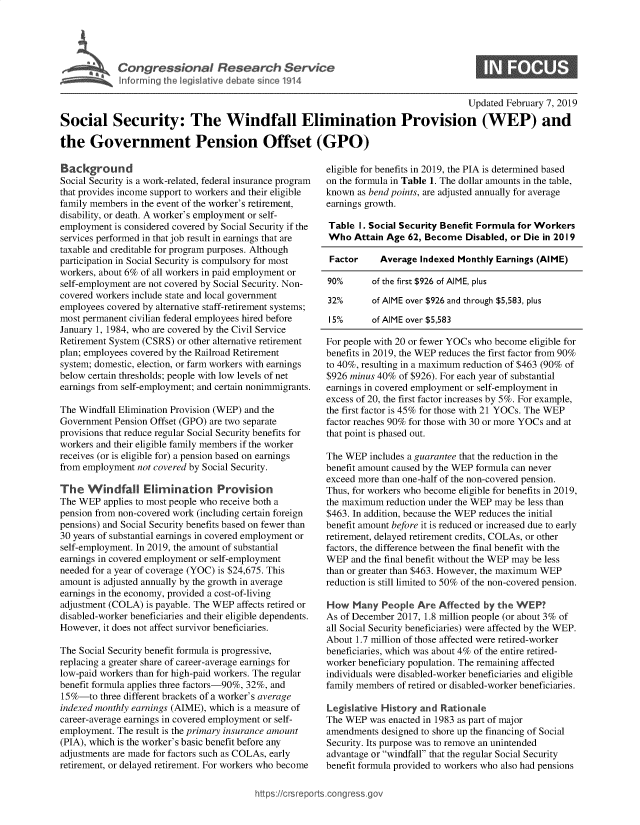 handle is hein.crs/govxym0001 and id is 1 raw text is: 





Cogesoa Resarc Servic


                                                                                      Updated February 7, 2019
Social Security: The Windfall Elimination Provision (WEP) and

the   Government Pension Offset (GPO)


  ackground
Social Security is a work-related, federal insurance program
that provides income support to workers and their eligible
family members in the event of the worker's retirement,
disability, or death. A worker's employment or self-
employment  is considered covered by Social Security if the
services performed in that job result in earnings that are
taxable and creditable for program purposes. Although
participation in Social Security is compulsory for most
workers, about 6% of all workers in paid employment or
self-employment are not covered by Social Security. Non-
covered workers include state and local government
employees covered by alternative staff-retirement systems;
most permanent civilian federal employees hired before
January 1, 1984, who are covered by the Civil Service
Retirement System (CSRS) or other alternative retirement
plan; employees covered by the Railroad Retirement
system; domestic, election, or farm workers with earnings
below certain thresholds; people with low levels of net
earnings from self-employment; and certain nonimmigrants.

The Windfall Elimination Provision (WEP) and the
Government  Pension Offset (GPO) are two separate
provisions that reduce regular Social Security benefits for
workers and their eligible family members if the worker
receives (or is eligible for) a pension based on earnings
from employment not covered by Social Security.

The   Windfall Elimination Provision
The WEP  applies to most people who receive both a
pension from non-covered work (including certain foreign
pensions) and Social Security benefits based on fewer than
30 years of substantial earnings in covered employment or
self-employment. In 2019, the amount of substantial
earnings in covered employment or self-employment
needed for a year of coverage (YOC) is $24,675. This
amount is adjusted annually by the growth in average
earnings in the economy, provided a cost-of-living
adjustment (COLA) is payable. The WEP affects retired or
disabled-worker beneficiaries and their eligible dependents.
However, it does not affect survivor beneficiaries.

The Social Security benefit formula is progressive,
replacing a greater share of career-average earnings for
low-paid workers than for high-paid workers. The regular
benefit formula applies three factors-90%, 32%, and
15 %-to  three different brackets of a worker's average
indexed monthly earnings (AIME), which is a measure of
career-average earnings in covered employment or self-
employment. The result is the primary insurance amount
(PIA), which is the worker's basic benefit before any
adjustments are made for factors such as COLAs, early
retirement, or delayed retirement. For workers who become


eligible for benefits in 2019, the PIA is determined based
on the formula in Table 1. The dollar amounts in the table,
known  as bend points, are adjusted annually for average
earnings growth.

Table  I. Social Security Benefit Formula for Workers
Who   Attain Age 62, Become  Disabled, or Die in 2019

Factor     Average  Indexed Monthly Earnings (AIME)

90%       of the first $926 of AIME, plus

32%       of AIME over $926 and through $5,583, plus

15%       of AIME over $5,583

For people with 20 or fewer YOCs who become eligible for
benefits in 2019, the WEP reduces the first factor from 90%
to 40%, resulting in a maximum reduction of $463 (90% of
$926 minus 40% of $926). For each year of substantial
earnings in covered employment or self-employment in
excess of 20, the first factor increases by 5%. For example,
the first factor is 45% for those with 21 YOCs. The WEP
factor reaches 90% for those with 30 or more YOCs and at
that point is phased out.

The WEP  includes a guarantee that the reduction in the
benefit amount caused by the WEP formula can never
exceed more than one-half of the non-covered pension.
Thus, for workers who become eligible for benefits in 2019,
the maximum  reduction under the WEP may be less than
$463. In addition, because the WEP reduces the initial
benefit amount before it is reduced or increased due to early
retirement, delayed retirement credits, COLAs, or other
factors, the difference between the final benefit with the
WEP  and the final benefit without the WEP may be less
than or greater than $463. However, the maximum WEP
reduction is still limited to 50% of the non-covered pension.

How   Many  People Are  Affected by the WEP?
As of December 2017, 1.8 million people (or about 3% of
all Social Security beneficiaries) were affected by the WEP.
About 1.7 million of those affected were retired-worker
beneficiaries, which was about 4% of the entire retired-
worker beneficiary population. The remaining affected
individuals were disabled-worker beneficiaries and eligible
family members of retired or disabled-worker beneficiaries.

Legislative History and Rationale
The WEP  was enacted in 1983 as part of major
amendments  designed to shore up the financing of Social
Security. Its purpose was to remove an unintended
advantage or windfall that the regular Social Security
benefit formula provided to workers who also had pensions


https:I/crsreports.conc -- _-_


0


