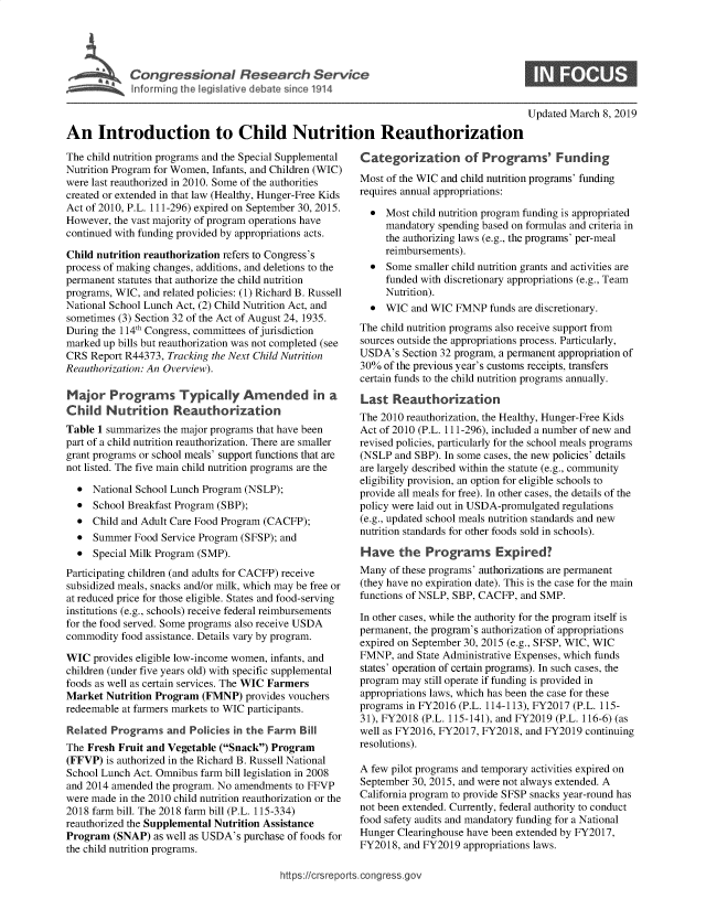handle is hein.crs/govxyu0001 and id is 1 raw text is: 





Congressional Research Service
l nforrming the legislative debate since 1914


Updated March 8, 2019


An Introduction to Child Nutrition Reauthorization


The child nutrition programs and the Special Supplemental
Nutrition Program for Women, Infants, and Children (WIC)
were last reauthorized in 2010. Some of the authorities
created or extended in that law (Healthy, Hunger-Free Kids
Act of 2010, P.L. 111-296) expired on September 30, 2015.
However, the vast majority of program operations have
continued with funding provided by appropriations acts.

Child nutrition reauthorization refers to Congress's
process of making changes, additions, and deletions to the
permanent statutes that authorize the child nutrition
programs, WIC, and related policies: (1) Richard B. Russell
National School Lunch Act, (2) Child Nutrition Act, and
sometimes (3) Section 32 of the Act of August 24, 1935.
During the 114th Congress, committees of jurisdiction
marked up bills but reauthorization was not completed (see
CRS  Report R44373, Tracking the Next Child Nutrition
Reauthorization: An Overview).

Major   Programs Typically Amended in a
Child   Nutrition Reauthorization
Table 1 summarizes the major programs that have been
part of a child nutrition reauthorization. There are smaller
grant programs or school meals' support functions that are
not listed. The five main child nutrition programs are the


*0
*0
*0
*0
*0


National School Lunch Program (NSLP);
School Breakfast Program (SBP);
Child and Adult Care Food Program (CACFP);
Summer  Food Service Program (SFSP); and
Special Milk Program (SMP).


Participating children (and adults for CACFP) receive
subsidized meals, snacks and/or milk, which may be free or
at reduced price for those eligible. States and food-serving
institutions (e.g., schools) receive federal reimbursements
for the food served. Some programs also receive USDA
commodity  food assistance. Details vary by program.

WIC  provides eligible low-income women, infants, and
children (under five years old) with specific supplemental
foods as well as certain services. The WIC Farmers
Market  Nutrition Program (FMNP)  provides vouchers
redeemable at farmers markets to WIC participants.

Related  Programs  and  Policies in the Farm Bill
The Fresh Fruit and Vegetable (Snack) Program
(FFVP)  is authorized in the Richard B. Russell National
School Lunch Act. Omnibus farm bill legislation in 2008
and 2014 amended the program. No amendments to FFVP
were made in the 2010 child nutrition reauthorization or the
2018 farm bill. The 2018 farm bill (P.L. 115-334)
reauthorized the Supplemental Nutrition Assistance
Program  (SNAP)  as well as USDA's purchase of foods for
the child nutrition programs.


Categorization of Programs' Funding
Most of the WIC and child nutrition programs' funding
requires annual appropriations:
  *  Most child nutrition program funding is appropriated
     mandatory spending based on formulas and criteria in
     the authorizing laws (e.g., the programs' per-meal
     reimbursements).
  *  Some  smaller child nutrition grants and activities are
     funded with discretionary appropriations (e.g., Team
     Nutrition).
  *  WIC  and WIC FMNP   funds are discretionary.
The child nutrition programs also receive support from
sources outside the appropriations process. Particularly,
USDA's  Section 32 program, a permanent appropriation of
30%  of the previous year's customs receipts, transfers
certain funds to the child nutrition programs annually.

Last  Reauthorization
The 2010 reauthorization, the Healthy, Hunger-Free Kids
Act of 2010 (P.L. 111-296), included a number of new and
revised policies, particularly for the school meals programs
(NSLP  and SBP). In some cases, the new policies' details
are largely described within the statute (e.g., community
eligibility provision, an option for eligible schools to
provide all meals for free). In other cases, the details of the
policy were laid out in USDA-promulgated regulations
(e.g., updated school meals nutrition standards and new
nutrition standards for other foods sold in schools).

Have   the   Programs Expired?
Many  of these programs' authorizations are permanent
(they have no expiration date). This is the case for the main
functions of NSLP, SBP, CACFP, and SMP.

In other cases, while the authority for the program itself is
permanent, the program's authorization of appropriations
expired on September 30, 2015 (e.g., SFSP, WIC, WIC
FMNP,  and State Administrative Expenses, which funds
states' operation of certain programs). In such cases, the
program may still operate if funding is provided in
appropriations laws, which has been the case for these
programs in FY2016 (P.L. 114-113), FY2017 (P.L. 115-
31), FY2018 (P.L. 115-141), and FY2019 (P.L. 116-6) (as
well as FY2016, FY2017, FY2018, and FY2019 continuing
resolutions).

A few pilot programs and temporary activities expired on
September 30, 2015, and were not always extended. A
California program to provide SFSP snacks year-round has
not been extended. Currently, federal authority to conduct
food safety audits and mandatory funding for a National
Hunger Clearinghouse have been extended by FY2017,
FY2018, and FY2019  appropriations laws.


https://crsreports.congress~gov


