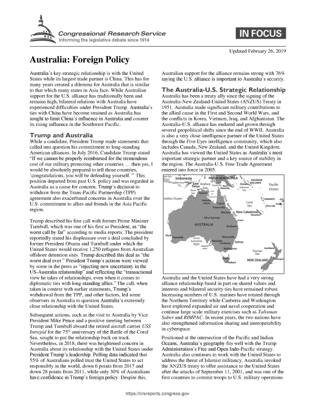 handle is hein.crs/govxzp0001 and id is 1 raw text is: 





             Inta rmi  eis l ic



Australia: Foreign Policy


Australia's key strategic relationship is with the United
States while its largest trade partner is China. This has for
many  years created a dilemma for Australia that is similar
to that which many states in Asia face. While Australian
support for the U.S. alliance has traditionally been and
remains high, bilateral relations with Australia have
experienced difficulties under President Trump. Australia's
ties with China have become strained as Australia has
sought to limit China's influence in Australia and counter
its rising influence in the Southwest Pacific.

Trump and Australia
While a candidate, President Trump made statements that
called into question his commitment to long-standing
American  alliances. In July 2016, Candidate Trump stated
If we cannot be properly reimbursed for the tremendous
cost of our military protecting other countries ... then yes, I
would be absolutely prepared to tell those countries,
'congratulations, you will be defending yourself. ' This
position departed from past U.S. policy and was regarded in
Australia as a cause for concern. Trump's decision to
withdraw from the Trans-Pacific Partnership (TPP)
agreement also exacerbated concerns in Australia over the
U.S. commitment  to allies and friends in the Asia Pacific
region.

Trump  described his first call with former Prime Minister
Turnbull, which was one of his first as President, as the
worst call by far according to media reports. The president
reportedly stated his displeasure over a deal concluded by
former President Obama and Turnbull under which the
United States would receive 1,250 refugees from Australian
offshore detention sites. Trump described this deal as the
worst deal ever. President Trump's actions were viewed
by some in the press as injecting new uncertainty in the
US-Australia relationship and reflecting the transactional
view he takes of relationships, even when it comes to
diplomatic ties with long-standing allies. The call, when
taken in context with earlier statements, Trump's
withdrawal from the TPP, and other factors, led some
observers in Australia to question Australia's extremely
close relationship with the United States.
Subsequent actions, such as the visit to Australia by Vice
President Mike Pence and a positive meeting between
Trump  and Turnbull aboard the retired aircraft carrier USS
Intrepid for the 75th anniversary of the Battle of the Coral
Sea, sought to put the relationship back on track.
Nevertheless, in 2018, there was heightened concern in
Australia about its relationship with the United States under
President Trump's leadership. Polling data indicated that
55%  of Australians polled trust the United States to act
responsibly in the world, down 6 points from 2017 and
down  28 points from 2011, while only 30% of Australians
have confidence in Trump's foreign policy. Despite this,


Updated February 26, 2019


Australian support for the alliance remains strong with 76%
saying the U.S. alliance is important to Australia's security.

The   Australia-U.S. Strategic Relationship
Australia has been a treaty ally since the signing of the
Australia-New Zealand-United States (ANZUS)  Treaty in
1951. Australia made significant military contributions to
the allied cause in the First and Second World Wars, and
the conflicts in Korea, Vietnam, Iraq, and Afghanistan. The
Australia-U.S. alliance has endured and grown through
several geopolitical shifts since the end of WWII. Australia
is also a very close intelligence partner of the United States
through the Five Eyes intelligence community, which also
includes Canada, New Zealand, and the United Kingdom.
Australia has viewed the United States as Australia's most
important strategic partner and a key source of stability in
the region. The Australia-U.S. Free Trade Agreement
entered into force in 2005.
      Indonesia      PAR EOAICAOWMO














                                      NEWI Z EA LANOI,
                                  obar







Australia and the United States have had a very strong
alliance relationship based in part on shared values and
interests and bilateral security ties have remained robust.
Increasing numbers of U.S. marines have rotated through
the Northern Territory while Canberra and Washington
have explored expanded air and naval cooperation and
continue large scale military exercises such as Talisman
Saber and RIMPAC.   In recent years, the two nations have
also strengthened information sharing and interoperability
in cyberspace.
Positioned at the intersection of the Pacific and Indian
Oceans, Australia's geography fits well with the Trump
Administration's Free and Open Indo-Pacific strategy.
Australia also continues to work with the United States to
address the threat of Islamist militancy. Australia invoked
the ANZUS   treaty to offer assistance to the United States
after the attacks of September 11, 2001, and was one of the
first countries to commit troops to U.S. military operations


https://crsreports.congress.go


