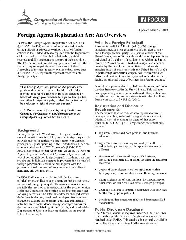 handle is hein.crs/govxzq0001 and id is 1 raw text is: 










Foreign Agents Registration Act: An Overview


In 1938, the Foreign Agents Registration Act (22 U.S.C.
§§611-621; FARA)   was enacted to require individuals
doing political or advocacy work on behalf of foreign
entities in the United States to register with the Department
of Justice and to disclose their relationship, activities,
receipts, and disbursements in support of their activities.
The FARA   does not prohibit any specific activities; rather it
seeks to require registration and disclosure of them.
According to the most recently available data, more than
400 active FARA  registrants represent more than 600
foreign principals.


  The  Foreign Agents Registration Act provides the
  public with an opportunity to be informed of the
  identity of persons engaging in political activities on
  behalf of foreign governments, foreign political parties
  and other foreign principals, so that their activities can
  be evaluated in light of their associations.

  -U.S. Department  of justice, Report of the Attorney
  General to the Congress on the Administration of the
  Foreign Agents Registration Act, June 2012



  ackground
In the years prior to World War II, Congress conducted
several investigations into lobbying and foreign propaganda
by Axis nations, specifically a large number of German
propaganda  agents operating in the United States. Upon the
recommendation  of the 73rd Congress's (1934-1935)
Special Committee on Un-American   Activities, the Foreign
Agents Registration Act (FARA), as initially conceived,
would not prohibit political propaganda activities, but rather
require that individuals engaged in propaganda on behalf of
foreign governments and principals register with the
government  and disclose information about their clients,
activities, and contract terms.

In 1966, FARA  was amended  to shift the focus from
political propagandists to agents representing the economic
interests of foreign principals. These amendments were
partially the result of an investigation by the Senate Foreign
Relations Committee into foreign sugar interests and other
lobbying activities. The 1966 amendments changed several
definitions in the law, prohibited contingent fee contracts,
broadened exemptions  to ensure legitimate commercial
activities were not burdened, strengthened provisions for
the disclosure and labeling of propaganda, and required the
Department  of Justice to issue regulations on the act (28
C.F.R. §5.1 et seq.).


Updated March  7, 2019


Who Is a Foreign Principal?
Pursuant to FARA  (22 U.S.C. §611(b)(2)), foreign
principals include (1) a government of a foreign country
and a foreign political party; (2) a person outside of the
United States, unless it is established that such person is an
individual and a citizen of and domiciled within the United
States, or is not an individual and is organized under or
created by the law of the United States ... and has its
principal place of business within the United States; or (3)
a partnership, association, corporation, organization, or
other combination of persons organized under the law or
having its principal place of business in a foreign country.

Several exemptions exist to exclude media, news, and press
services incorporated in the United States. This includes
newspapers, magazines, periodicals, and other publications
that file periodic disclosure statements with the U.S. Postal
Service pursuant to 39 U.S.C. §3685.

Registration and Disclosure
Requirements
FARA   requires that individuals who represent a foreign
principal must file, under oath, a registration statement
within 10 days of becoming an agent of that entity.
Pursuant to 22 U.S.C. §612, a registration statement must
include

*  registrant's name and both personal and business
   addresses;

*  registrant's status, including nationality for all
   individuals, partnerships, and corporate directors or
   officers;

*  statement of the nature of registrant's business,
   including a complete list of employees and the nature of
   their work;

*  copies of the registrant's written agreement with a
   foreign principal and conditions for all oral agreements;

*  nature and amount of contributions, income, money or
   other items of value received from a foreign principal;

*  detailed statement of spending connected with activities
   for the foreign principal; and

*  certification that statements made and documents filed
   are accurate.

Public   Disclosure Database
The Attorney General is required under 22 U.S.C. §616(d)
to maintain a public database of registration statements
required under FARA.  This database is publically available
on the Department of Justice, FARA website under


https://crsreports.congress.gov


