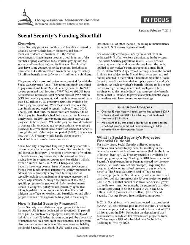 handle is hein.crs/govxzu0001 and id is 1 raw text is: 





             inloSecurityl'slFu d  in 1914



Social Security's Funding Shortfall


Updated  February 7, 2019


Overview
Social Security provides monthly cash benefits to retired or
disabled workers, their family members, and family
members  of deceased workers. It is the federal
government's  single largest program, both in terms of the
number  of people affected (i.e., workers paying into the
system and beneficiaries) and its finances. People of all
ages have some connection to the program, including an
estimated 174 million covered workers and approximately
63 million beneficiaries (of whom 4.1 million are children).

The program's income  and outgo are accounted for with the
Social Security trust funds. They represent funds dedicated
to pay current and future Social Security benefits. In 2017,
the program had total income of $997 billion (91.5% from
dedicated tax revenues), total expenditures of $952 billion
(99%  for benefit payments), and trust fund reserves of more
than $2.9 trillion (U.S. Treasury securities) available for
future program spending. With these asset reserves, the
trust funds are projected to remain solvent until 2034.
That is, until that time, the trust funds are projected to be
able to pay full benefits scheduled under current law on a
timely basis. In 2034, however, the trust fund reserves are
projected to be depleted. While the program would continue
to operate with scheduled tax revenues, those revenues are
projected to cover about three-fourths of scheduled benefits
through the end of the projection period (2092). It is unclear
how  the U.S. Treasury would handle the payment of
scheduled benefits under such a scenario.

Social Security's projected long-range funding shortfall is
driven largely by demographic factors. Declines in fertility
and increases in longevity result in a lower ratio of workers
to beneficiaries (projections show the ratio of workers
paying into the system to support each beneficiary will fall
from 2.8 in 2017 to 2.2 in 2035). Changes to Social
Security have long been an issue of interest to Congress
from a trust fund solvency perspective. Policy proposals to
address Social Security's projected funding shortfall
typically include a combination of revenue increases and
benefit adjustments. Although the process of selecting
specific program changes would likely involve intense
debate in Congress, policymakers generally agree that
taking legislative action sooner rather than later could
mitigate the effects on workers and beneficiaries and allow
people as much time as possible to adjust to the changes.

How Is Social Security Financed?
Social Security is a self-financing program. Of its total
income, 91.5%  is from dedicated tax revenues: (1) payroll
taxes paid by employers, employees, and self-employed
individuals; and (2) federal income taxes paid by about half
of beneficiaries on a portion of their benefits. The program
also receives interest income on the asset reserves held by
the Social Security trust funds (8.5%) and a small amount


(less than 1%) of other income (including reimbursements
from the U.S. Treasury's general fund).

Social Security coverage is nearly universal, with an
estimated 94%  of all workers participating in the system.
The Social Security payroll tax rate is 12.4%, divided
evenly between the worker and the employer; the tax is
applied to the worker's earnings up to an annual limit
($132,900 in 2019). Any covered earnings above the annual
limit are not subject to the Social Security payroll tax and
are not counted in the worker's benefit computation. Social
Security benefits are intended to replace part of a worker's
earnings. As such, a worker's benefit is based on his or her
career-average earnings in covered employment (i.e.,
earnings up to the taxable limit) and a progressive benefit
formula that is intended to provide adequate benefit levels
for workers with low career-average earnings.


               Issue  Before   Congress
*   Over its 83-year history, Social Security has collected $20.9
    trillion and paid out $18 trillion, leaving trust fund asset
    reserves of $2.9 trillion.
*   Projections show that Social Security will be unable to pay
    scheduled benefits in full and on time starting in 2034,
    primarily due to demographic factors.

    hats Socia       Security's Projected
Financial Outlook!
For many  years, Social Security collected more tax
revenues than needed to pay benefits, resulting in the
accumulation of trust fund asset reserves (held in the form
of interest-bearing U.S. Treasury securities) available for
future program spending. Starting in 2010, however, Social
Security's total expenditures began to exceed non-interest
income (i.e., cash-flow deficits emerged), requiring the
program  to draw on trust fund reserves to pay scheduled
benefits. The Social Security Board of Trustees (the
Trustees) projects that Social Security will continue to run
cash-flow deficits throughout the 75-year projection period
(2018-2092) and that annual cash-flow deficits will grow
markedly  over time. For example, the program's cash-flow
deficit is projected to be $85 billion in 2018 and $342
billion in 2035 (constant 2018 dollars). (2018 Social
Security Trustees Report, intermediate assumptions.)

In 2018, Social Security's cost is projected to exceed total
income (i.e., tax revenues plus interest income). Trust fund
reserves are projected to decline steadily from peak of $2.9
trillion to zero in 2034. Following the depletion of trust
fund reserves, scheduled tax revenues are projected to be
sufficient to pay 79% of scheduled benefits initially,
declining to 74% by 2092.


https:/crsreports.con, -- _-_



