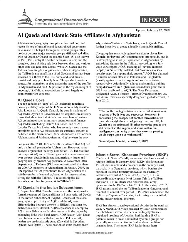 handle is hein.crs/govyah0001 and id is 1 raw text is: 








                                                                                        Updated  February 12, 2019

Al   Qaeda and Islamic State Affiliates in Afghanistan


Afghanistan's geography, complex ethnic makeup, and
recent history of unstable and decentralized government
have made it a hotspot for regional armed groups. This
product outlines major terrorist groups affiliated and allied
with Al Qaeda (AQ) and the Islamic State (IS, also known
as ISIS, ISIL, or by the Arabic acronym Da 'esh) and the
complex, often shifting relations between them and various
other state and non-state actors. While Al Qaeda and the
Taliban have fought alongside each other in Afghanistan,
the Taliban is not an affiliate of Al Qaeda and has not been
assessed as a threat to the U.S. homeland, and thus is
considered only peripherally here. This product provides
context for lawmakers as they assess the state of the conflict
in Afghanistan and the U.S. position in the region in light of
ongoing U.S.-Taliban negotiations focused largely on
counterterrorism concerns.

Al  Qaeda Core
The top echelon or core of AQ leadership remains a
primary military target of the U.S. mission in Afghanistan.
Also known  as Al Qaeda Central, the core is made up of
AQ  leader Ayman al Zawahiri and his deputies, an advisory
council of about ten individuals, and members of various
AQ  committees such as military operations and finance.
AQ  leaders (including Hamza bin Laden, son of AQ
founder Osama  bin Laden, who has recently taken a more
prominent role in AQ messaging) are currently thought to
be based in the mountainous, tribal-dominated areas of both
Afghanistan and Pakistan, often moving between the two.

For years after 2001, U.S. officials maintained that AQ had
only a minimal presence in Afghanistan. However, some
analysts argued that the large number of U.S.-led coalition
raids against AQ and affiliated groups that were announced
over the past decade indicated a numerically larger and
geographically broader AQ presence. A November 2018
Department of Defense (DOD)  report estimated that there
are 200 AQ members  in Afghanistan. In January 2019, the
UN  reported that AQ continues to see Afghanistan as a
safe haven for its leadership, based on its long-standing,
strong ties with the Taliban, a relationship the UN
describes, as it has for years, as an alliance.

Al  Qaeda in the Indian Subcontinent
In September 2014, Zawahiri announced the creation of a
formal, separate Al Qaeda affiliate in South Asia, Al Qaeda
in the Indian Subcontinent (AQIS). Because of the close
geographical proximity of AQIS and the AQ core,
differentiating between the two is difficult, but some key
distinctions exist. Overall, AQIS represents an attempt by
AQ  to establish a more durable presence in the region by
enhancing links with local actors. AQIS leader Asim Umar
is an Indian national with deep roots in Pakistan; AQ
leaders are predominantly Arab (Zawahiri is Egyptian;
Qahtani was Qatari). The relocation of some leaders from


Afghanistan/Pakistan to Syria has given Al Qaeda Central
further incentive to create a locally sustainable affiliate.

The group has reportedly gained traction in places like
Karachi, far beyond AQ's mountainous strongholds, and it
is attempting to solidify its presence in Afghanistan by
embedding  fighters in the Taliban. According to a July
2018 U.N. report, AQIS, made up of several hundred
people, is relatively isolated but continues to seek
security gaps for opportunistic attacks. AQIS has claimed
a number of such attacks in Pakistan and Bangladesh
(mostly against security targets and secular activists,
respectively). Additionally, a large and complex training
camp  discovered in Afghanistan's Kandahar province in
2015 was attributed to AQIS. The State Department
designated AQIS a Foreign Terrorist Organization (FTO),
and Asim Umar  as a specially designated global terrorist, in
June 2016.


  The  conflict in Afghanistan has occurred at great cost
  in terms of both lives and resources. However, in
  considering the prospect of conflict termination, we
  must also weigh the cost of getting it wrong. ISIS, Al
  Qaeda  and an estimated 18 other terrorist groups are
  still present in the region, and some within the
  intelligence community assess that external plotting
  would  surge upon our withdrawal.

  General Joseph Votel, February 6, 2019



Islamic   State Khorasan Province ( SKP)
The Islamic State officially announced the formation of its
Afghan  affiliate in January 2015. ISKP (also known as
ISIS-K) has maintained a presence in the country's east,
particularly in Nangarhar province, which borders the
region of Pakistan formerly known as the Federally
Administered Tribal Areas (FATA). There, ISKP is
reportedly made up mostly of former Tehrik-e Taliban
Pakistan (TTP) militants who fled Pakistani army
operations in the FATA in late 2014. In the spring of 2015,
ISKP  assassinated the top Taliban leader in Nangarhar and
established control over part of it. ISKP has condemned the
Taliban as apostate, accusing it of having narrow tribal,
ethnic, and/or national interests.

ISKP  has demonstrated operational abilities in the north as
well. A March 2018 video released by ISKP demonstrated
their hold over several districts in the largely Turkic-
populated province of Jowzjan, highlighting ISKP's
potential reach in areas dominated by ethnic groups not
generally seen as receptive to Pashtun-based militant
organizations. The senior ISKP leader in northern


https:/crsreports.congress go


