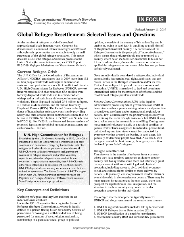 handle is hein.crs/govyai0001 and id is 1 raw text is: 





CogesinlReerh1evc


0


                                                                                         Updated  January 11, 2019

Global Refugee Resettlement: Selected Issues and Questions


As the number of refugees worldwide reached
unprecedented levels in recent years, Congress has
demonstrated a continued interest in refugee resettlement,
although such opportunities are available to only a small
percentage of the global refugee population. This report
does not discuss the refugee admissions process to the
United States (for more information, see CRS Report
RL31269,  Refugee Admissions and Resettlement Policy.)

Current Refugee Crisis
The U.N. Office for the Coordination of Humanitarian
Affairs (UNOCHA)   anticipates that in 2019 more than 132
million people worldwide will require humanitarian
assistance and protection as a result of conflict and disaster.
U.N. High Commissioner  for Refugees (UNHCR,  see text
box) reported in 2018 that more than 68.5 million were
forcibly displaced worldwide due to armed conflict,
widespread or indiscriminate violence, or human rights
violations. Those displaced included 25.4 million refugees,
3.1 million asylum seekers, and 40 million Internally
Displaced Persons (IDPs). The United States is the largest
donor of humanitarian assistance, consistently providing
nearly one-third of total global contributions (more than $7
billion in FY2016, $9.3 billion in FY2017, and $9.4 billion
in FY2018). For FY2019, the House and Senate versions of
proposed legislation for global humanitarian assistance are
each above $9.1 billion.

     U.N.   High  Commissioner for Refugees
  Established by the U.N. General Assembly in 1950, UNHCR is
  mandated to provide legal protection, implement long-term
  solutions, and coordinate emergency humanitarian relief for
  refugees and other displaced persons around the world.
  UNHCR  works with governments to seek permanent
  solutions to refugee situations and prefers voluntary
  repatriation, whereby refugees return to their home
  countries. If repatriation is impossible, then UNHCR seeks
  either local integration or resettlement in a third country.
  UNHCR  depends almost entirely on voluntary contributions
  to fund its operations. The United States is UNHCR's largest
  donor, with U.S. funding provided primarily through the
  Migration and Refugee Assistance (MRA) account in annual
  State/Foreign operations appropriations.


Key   Concepts and Defin tons

Defining  refugees and  asylum  seekers  in an
international context
Under the 1951 Convention Relating to the Status of
Refugees (Refugee Convention), a refugee is legally
defined as a person fleeing his or her country because of
persecution or owing to a well-founded fear of being
persecuted for reasons of race, religion, nationality,
membership  of a particular social group or political


opinion, is outside of the country of his nationality and is
unable or, owing to such fear, is unwilling to avail himself
of the protection of that country. A cornerstone of the
Refugee Convention is the principle of non-refoulement,
which means  that a refugee should not be returned to a
country where he or she faces serious threats to his or her
life or freedom. An asylum-seeker is someone who has
applied for refugee status but whose claim has not yet been
definitively evaluated.

Once  an individual is considered a refugee, that individual
automatically has certain legal rights, and states that are
States Parties to the Refugee Convention and/or its 1967
Protocol are obligated to provide certain resources and
protection. UNHCR  is mandated to lead and coordinate
international action for the protection of refugees and the
resolution of refugee problems worldwide.

Refugee Status Determination (RSD) is the legal or
administrative process by which governments or UNHCR
determine whether a person seeking international protection
is considered a refugee under international, regional, or
national law. Countries have the primary responsibility for
determining the status of asylum-seekers, but UNHCR may
do so when countries are unable or unwilling. During mass
movements  of refugees (usually as a result of conflicts or
generalized violence as opposed to individual persecution),
individual asylum interviews cannot be conducted for
everyone who has crossed the border. In such cases, it is
generally evident why people have fled. As a result, with
the agreement of the host country, these groups are often
declared prima facie refugees.

Refugee  resettlement
Resettlement is the transfer of refugees from a country
where they have received temporary asylum to another
country that has agreed to admit them and ultimately grant
them permanent settlement with legal and physical
protection, including access to civil, political, economic,
social, and cultural rights similar to those enjoyed by
nationals. It generally leads to permanent resident status or
even citizenship in the resettlement country. There may be
many  reasons for resettlement. In most cases, there is no
prospect for repatriation or local integration, and the
situation in the host country may create particular
protection concerns for the individual.

The refugee resettlement process typically involves
UNHCR and the   government of the resettlement country:

1. UNHCR   registration (often includes taking biometrics);
2. UNHCR   Refugee Status Determination (RSD);
3. UNHCR   identification of a need for resettlement;
4. resettlement country RSD and admissibility procedures;


