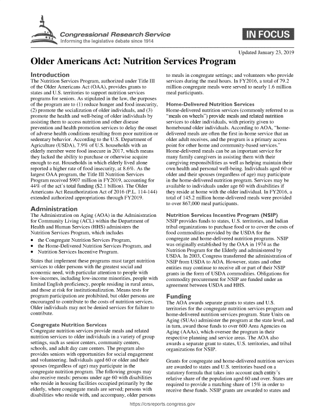 handle is hein.crs/govyam0001 and id is 1 raw text is: 




Congressional Research Service
Intorm~ng the legislative debate since 1914


Updated January 23, 2019


Older Americans Act: Nutrition Services Program


Introduction
The Nutrition Services Program, authorized under Title III
of the Older Americans Act (OAA), provides grants to
states and U.S. territories to support nutrition services
programs for seniors. As stipulated in the law, the purposes
of the program are to (1) reduce hunger and food insecurity,
(2) promote the socialization of older individuals, and (3)
promote the health and well-being of older individuals by
assisting them to access nutrition and other disease
prevention and health promotion services to delay the onset
of adverse health conditions resulting from poor nutrition or
sedentary behavior. According to the U.S. Department of
Agriculture (USDA), 7.9% of U.S. households with an
elderly member were food insecure in 2017, which means
they lacked the ability to purchase or otherwise acquire
enough to eat. Households in which elderly lived alone
reported a higher rate of food insecurity, at 8.6%. As the
largest OAA program, the Title III Nutrition Services
Program received $907 million in FY2019, accounting for
44%  of the act's total funding ($2.1 billion). The Older
Americans  Act Reauthorization Act of 2016 (P.L. 114-144)
extended authorized appropriations through FY2019.

Administration
The Administration on Aging (AOA)  in the Administration
for Community  Living (ACL) within the Department of
Health and Human  Services (HHS) administers the
Nutrition Services Program, which includes
*  the Congregate Nutrition Services Program,
*  the Home-Delivered Nutrition Services Program, and
*  Nutrition Services Incentive Program.
States that implement these programs must target nutrition
services to older persons with the greatest social and
economic need, with particular attention to people with
low-incomes, including low-income minorities, people with
limited English proficiency, people residing in rural areas,
and those at risk for institutionalization. Means tests for
program participation are prohibited, but older persons are
encouraged to contribute to the costs of nutrition services.
Older individuals may not be denied services for failure to
contribute.

Congregate   Nutrition  Services
Congregate nutrition services provide meals and related
nutrition services to older individuals in a variety of group
settings, such as senior centers, community centers,
schools, and adult day care centers. The program also
provides seniors with opportunities for social engagement
and volunteering. Individuals aged 60 or older and their
spouses (regardless of age) may participate in the
congregate nutrition program. The following groups may
also receive meals: persons under age 60 with disabilities
who reside in housing facilities occupied primarily by the
elderly, where congregate meals are served; persons with
disabilities who reside with, and accompany, older persons


to meals in congregate settings; and volunteers who provide
services during the meal hours. In FY2016, a total of 79.2
million congregate meals were served to nearly 1.6 million
meal participants.

Home-Delivered Nutrition Services
Home-delivered nutrition services (commonly referred to as
meals on wheels) provide meals and related nutrition
services to older individuals, with priority given to
homebound  older individuals. According to AOA, home-
delivered meals are often the first in-home service that an
older adult receives, and the program is a primary access
point for other home and community-based services.
Home-delivered meals can be an important service for
many  family caregivers in assisting them with their
caregiving responsibilities as well as helping maintain their
own health and personal well-being. Individuals aged 60 or
older and their spouses (regardless of age) may participate
in the home-delivered nutrition program. Services may be
available to individuals under age 60 with disabilities if
they reside at home with the older individual. In FY2016, a
total of 145.2 million home-delivered meals were provided
to over 867,000 meal participants.

Nutrition  Services Incentive  Program   (NSIP)
NSIP  provides funds to states, U.S. territories, and Indian
tribal organizations to purchase food or to cover the costs of
food commodities provided by the USDA  for the
congregate and home-delivered nutrition programs. NSIP
was originally established by the OAA in 1974 as the
Nutrition Program for the Elderly and administered by
USDA.  In 2003, Congress transferred the administration of
NSIP  from USDA  to AOA.  However, states and other
entities may continue to receive all or part of their NSIP
grants in the form of USDA commodities. Obligations for
commodity  procurement for NSIP are funded under an
agreement between USDA   and HHS.

Funding
The AOA   awards separate grants to states and U.S.
territories for the congregate nutrition services program and
home-delivered nutrition services program. State Units on
Aging (SUAs)  administer the program at the state level, and
in turn, award those funds to over 600 Area Agencies on
Aging (AAAs),  which oversee the program in their
respective planning and service areas. The AOA also
awards a separate grant to states, U.S. territories, and tribal
organizations for NSIP.

Grants for congregate and home-delivered nutrition services
are awarded to states and U.S. territories based on a
statutory formula that takes into account each entity's
relative share of the population aged 60 and over. States are
required to provide a matching share of 15% in order to
receive these funds. NSIP grants are awarded to states and


httfps:I/crsreports.congress~gc


