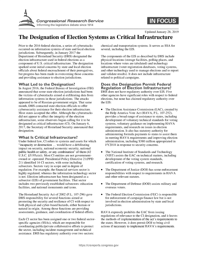 handle is hein.crs/govyaq0001 and id is 1 raw text is: 





Congressional Reerhevc


Updated January 28, 2019


The Designation of Election Systems as Critical Infrastructure


Prior to the 2016 federal election, a series of cyberattacks
occurred on information systems of state and local election
jurisdictions. Subsequently, in January 2017 the
Department  of Homeland Security (DHS) designated the
election infrastructure used in federal elections as a
component  of U.S. critical infrastructure. The designation
sparked some initial concerns by state and local election
officials about federal encroachment of their prerogatives,
but progress has been made in overcoming those concerns
and providing assistance to election jurisdictions.

What Led to the Designation?
In August 2016, the Federal Bureau of Investigation (FBI)
announced  that some state election jurisdictions had been
the victims of cyberattacks aimed at exfiltrating data from
information systems in those jurisdictions. The attacks
appeared to be of Russian-government origin. That same
month, DHS  contacted state election officials to offer
cybersecurity assistance for their election infrastructure.
Most  states accepted the offer. Although the cyberattacks
did not appear to affect the integrity of the election
infrastructure, some observers began calling for it to be
designated as critical infrastructure (CI). On January 6,
2017, the Secretary of Homeland Security announced that
designation.

  What   Is Critical  Infrastructure?
Under federal law, CI refers to systems and assets for which
incapacity or destruction ... would have a debilitating
impact on security, national economic security, national
public health or safety, or any combination of them (42
U.S.C. §5195c(e)). Most CI entities are not government-
owned  or -operated. Presidential Policy Directive 21(PPD
21) identified 16 CI sectors, with some including
subsectors. Sectors vary in scope and in degree of
regulation. For example, the financial services sector is
highly regulated, whereas the information technology sector
is not. Election infrastructure has been designated as a
subsector (EIS) of government facilities. That sector
includes two previously established subsectors: education
facilities, and national monuments and icons.

The Homeland  Security Act of 2002 (P.L. 107-296) gave
DHS  responsibility for several functions aimed at
promoting the security and resilience of CI with respect to
both physical and cyber-based hazards, either human or
natural in origin. Among those functions are providing
assessments, guidance, and coordination of federal efforts.

Each CI sector has been assigned one or two federal sector-
specific agencies (SSAs), which are responsible for
coordinating public/private collaborative efforts to protect
the sector, including incident management and technical
assistance. DHS has regulatory authority over two sectors:


chemical and transportation systems. It serves as SSA for
several, including the EIS.

The components  of the EIS as described by DHS include
physical locations (storage facilities, polling places, and
locations where votes are tabulated) and technology
infrastructure (voter registration databases, voting systems,
and other technology used to manage elections and to report
and validate results). It does not include infrastructure
related to political campaigns.

Does the Designation Permit Federal
Regulation of Election Infrastructure?
DHS  does not have regulatory authority over EIS. Five
other agencies have significant roles with respect to federal
elections, but none has claimed regulatory authority over
the EIS:

*  The Election Assistance Commission (EAC), created by
   the Help America Vote Act (HAVA,  P.L. 107-252),
   provides a broad range of assistance to states, including
   development  of voluntary technical standards for voting
   systems, voluntary guidance on implementing HAVA
   requirements, and research on issues in election
   administration. It also has statutory authority for
   administering formula payments to states to assist them
   in meeting HAVA   requirements and improving election
   administration, including $380 million appropriated in
   FY2018  in response to security concerns.

*  The National Institute of Standards and Technology
   (NIST) assists the EAC on technical matters, including
   development  of the voting system standards,
   certification of voting systems, and research.

*  The Department  of Justice (DOJ) has some enforcement
   responsibilities with respect to requirements in HAVA
   and other relevant statutes.

*  The Department  of Defense (DOD) assists military and
   overseas voters.

*  The Federal Election Commission (FEC) is responsible
   for enforcement of campaign finance law but is not
   involved in election administration by state and local
   jurisdictions.

HAVA   expressly prohibits the EAC from issuing
regulations of relevance to the CI designation, and it leaves
the methods of implementation of the act's requirements to
the states. However, it does permit DOJ to bring civil
actions if necessary to implement HAVA's requirements.


https:I/crsreports.conc -- -q


