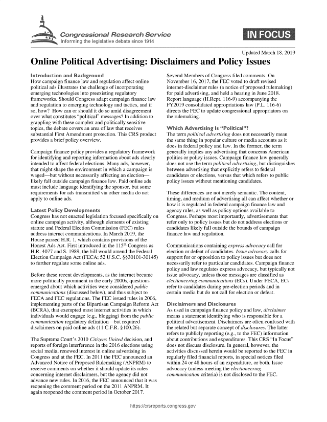 handle is hein.crs/govyaw0001 and id is 1 raw text is: 





Cogesoa Resarc Seric


0


                                                                                           Updated March  18, 2019

Online Political Advertising: Disclaimers and Policy Issues


Introduction  and  Background
How  campaign finance law and regulation affect online
political ads illustrates the challenge of incorporating
emerging technologies into preexisting regulatory
frameworks. Should Congress adapt campaign finance law
and regulation to emerging technology and tactics, and if
so, how? How  can or should it do so amid disagreement
over what constitutes political messages? In addition to
grappling with these complex and politically sensitive
topics, the debate covers an area of law that receives
substantial First Amendment protection. This CRS product
provides a brief policy overview.

Campaign  finance policy provides a regulatory framework
for identifying and reporting information about ads clearly
intended to affect federal elections. Many ads, however,
that might shape the environment in which a campaign is
waged-but   without necessarily affecting an election-
likely fall outside campaign finance law. Paid online ads
must include language identifying the sponsor, but some
requirements for ads transmitted via other media do not
apply to online ads.

Latest Policy  Developments
Congress has not enacted legislation focused specifically on
online campaign activity, although elements of existing
statute and Federal Election Commission (FEC) rules
address internet communications. In March 2019, the
House passed H.R. 1, which contains provisions of the
Honest Ads Act. First introduced in the 115th Congress as
H.R. 4077 and S. 1989, the bill would amend the Federal
Election Campaign Act (FECA;  52 U.S.C. §§30101-30145)
to further regulate some online ads.

Before these recent developments, as the internet became
more politically prominent in the early 2000s, questions
emerged about which activities were considered public
communications  (discussed below), and thus subject to
FECA  and FEC  regulations. The FEC issued rules in 2006,
implementing parts of the Bipartisan Campaign Reform Act
(BCRA),  that exempted most internet activities in which
individuals would engage (e.g., blogging) from the public
communication  regulatory definition-but required
disclaimers on paid online ads (11 C.F.R. §100.26).

The Supreme  Court's 2010 Citizens United decision, and
reports of foreign interference in the 2016 elections using
social media, renewed interest in online advertising in
Congress and at the FEC. In 2011 the FEC announced an
Advanced  Notice of Proposed Rulemaking (ANPRM)   to
receive comments on whether it should update its rules
concerning internet disclaimers, but the agency did not
advance new rules. In 2016, the FEC announced that it was
reopening the comment period on the 2011 ANPRM.  It
again reopened the comment period in October 2017.


Several Members  of Congress filed comments. On
November  16, 2017, the FEC voted to draft revised
internet-disclaimer rules (a notice of proposed rulemaking)
for paid advertising, and held a hearing in June 2018.
Report language (H.Rept. 116-9) accompanying the
FY2019  consolidated appropriations law (P.L. 116-6)
directs the FEC to update congressional appropriators on
the rulemaking.

Which   Advertising  is Political?
The term political advertising does not necessarily mean
the same thing in popular culture or media accounts as it
does in federal policy and law. In the former, the term
generally implies any advertising that concerns American
politics or policy issues. Campaign finance law generally
does not use the term political advertising, but distinguishes
between advertising that explicitly refers to federal
candidates or elections, versus that which refers to public
policy issues without mentioning candidates.

These differences are not merely semantic. The content,
timing, and medium of advertising all can affect whether or
how  it is regulated in federal campaign finance law and
agency rules, as well as policy options available to
Congress. Perhaps most importantly, advertisements that
refer only to policy issues but do not address elections or
candidates likely fall outside the bounds of campaign
finance law and regulation.

Communications  containing express advocacy call for
election or defeat of candidates. Issue advocacy calls for
support for or opposition to policy issues but does not
necessarily refer to particular candidates. Campaign finance
policy and law regulates express advocacy, but typically not
issue advocacy, unless those messages are classified as
electioneering communications (ECs). Under FECA, ECs
refer to candidates during pre-election periods and in
certain media but do not call for election or defeat.

Disclaimers  and  Disclosures
As used in campaign finance policy and law, disclaimer
means  a statement identifying who is responsible for a
political advertisement. Disclaimers are often confused with
the related but separate concept of disclosures. The latter
refers to publicly reporting (e.g., to the FEC) information
about contributions and expenditures. This CRS In Focus
does not discuss disclosure. In general, however, the
activities discussed herein would be reported to the FEC in
regularly filed financial reports, in special notices filed
within 24 or 48 hours of an expenditure, or both. Issue
advocacy (unless meeting the electioneering
communication  criteria) is not disclosed to the FEC.


https:I/crsreports.conc -- _-_


