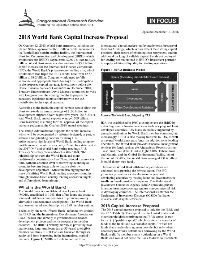 handle is hein.crs/govybj0001 and id is 1 raw text is: 





Congressional Research Service


Updated December  14, 2018


2018 World Bank Capital Increase Proposal


On October 12, 2018 World Bank members,  including the
United States, approved a $60.1 billion capital increase for
the World Bank's main lending facility, the International
Bank for Reconstruction and Development (IBRD), which
would raise the IBRD's capital from $268.9 billion to $329
billion. World Bank members also endorsed a $5.5 billion
capital increase for the International Finance Corporation
(IFC), the World Bank's private-sector lending arm, which
would more than triple the IFC's capital base from $2.57
billion to $8.2 billion. Congress would need to fully
authorize and appropriate funds for any U.S. participation
in the proposed capital increase. In testimony before the
House Financial Services Committee in December 2018,
Treasury Undersecretary David Malpass committed to work
with Congress over the coming months to prepare the
necessary legislation to move forward with the U.S.
contribution to the capital increase.
According to the Bank, the capital increase would allow the
Bank to provide an annual average of $100 billion in
development support. Over the past five years (2013-2017),
total World Bank annual support averaged $59 billion.
Bank leadership is aiming for final approval of the capital
increase package at the October 2018 annual meetings.
The Trump  Administration supports the capital increase,
which will be accompanied by reforms designed, in part, to
address a longstanding concern for many U.S.
policymakers: high levels of World Bank lending to upper-
middle income countries, especially China. In a statement at
the 2017 IMF and World Bank spring meetings, U.S.
Treasury Secretary Steven Mnuchin stated that, the
relationship between the World Bank and more
creditworthy countries [such as China] should mature over
time, with the absolute level of borrowing declining as
countries become better able to finance their own
development objectives. Mnuchin also highlighted the
issue of shifting World Bank lending to poorer countries
through income-based country lending allocation targets
and differentiated loan pricing.

What is the World Bank?
The World Bank  is a multilateral development bank
(MDB),  established in 1945, that offers loans and grants to
low- and middle-income countries to promote poverty
alleviation and economic development. The World Bank
has near-universal membership, with 189 member nations.
Technically, the term, World Bank refers to two entities:
the IBRD and the International Development Association
(IDA), which lend directly to governments to finance
development projects and policy programs in member
countries. The IBRD's primary activity is providing near-
market rate, long-term loans (up to 35 years) to eligible
member  countries. IBRD loans are financed through its
equity and from borrowing in the international capital
markets (Figure 1). MDBs are able to borrow from


international capital markets on favorable terms because of
their AAA ratings, which in turn reflect their strong capital
positions, their record of obtaining loan repayment, and the
additional backing of callable capital. Funds not deployed
for lending are maintained in IBRD's investment portfolio
to supply additional liquidity for lending operations.

Figure I. IBRD  Business Model


Source: The World Bank, Adapted by CRS.


IDA  was established in 1960 to complement the IBRD by
extending zero or low-interest loans to developing and least
developed countries. IDA loans are mainly supported by
annual contributions by World Bank member countries, but
increasingly, IBRD is also making transfers to IDA, as well
as several World Bank trust funds. In addition to its lending
operations, the World Bank provides financial management
services for funds such as the Afghanistan Reconstruction
Trust Fund, the Global Fund to Fight AIDS, Tuberculosis
and Malaria, and the Global Environment Facility. As of
the end of FY2017, the World Bank managed $31.6 billion
in multi-donor trust funds.
Three other World Bank-affiliated organizations are
dedicated to supporting the private sector. The IFC
promotes private sector development in poor and
developing countries by making loans and investments in
small- and medium-sized companies. The Multilateral
Investment Guarantee Agency (MIGA)  provides private
investors insurance coverage against non-commercial risk
in developing countries. The International Center for the
Settlement of Investment Disputes (ICSID) facilitates
investor-state dispute settlement.

2018   Capital   Increase Proposal
The 2018 capital increase proposal is only for the IBRD and
the IFC (Table 1). The capital that the United States and
other shareholders contribute to the IBRD comes in two
forms: (1) paid-in capital, which requires the transfer of
funds to the Bank; and (2) callable capital, which are
funds that shareholders agree to provide, but only when
necessary to avoid a default on a borrowing by the World
Bank itself. (A member country defaulting on a World
Bank loan would not cause the Bank to draw on its callable


https:/crsreports.congress.gov


