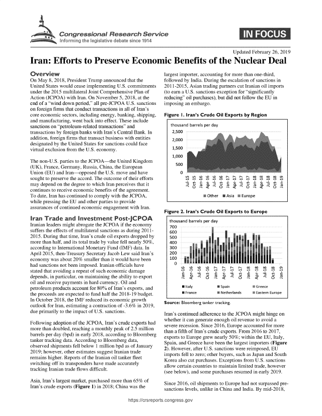 handle is hein.crs/govybo0001 and id is 1 raw text is: 





Congressional Researh Service


INFS


                                                                                      Updated February 26, 2019

Iran: Efforts to Preserve Economic Benefits of the Nuclear Deal


Overview
On May  8, 2018, President Trump announced that the
United States would cease implementing U.S. commitments
under the 2015 multilateral Joint Comprehensive Plan of
Action (JCPOA)  with Iran. On November 5, 2018, at the
end of a wind down period, all pre-JCPOA U.S. sanctions
on foreign firms that conduct transactions in all of Iran's
core economic sectors, including energy, banking, shipping,
and manufacturing, went back into effect. These include
sanctions on petroleum-related transactions and
transactions by foreign banks with Iran's Central Bank. In
addition, foreign firms that transact business with entities
designated by the United States for sanctions could face
virtual exclusion from the U.S. economy.

The non-U.S. parties to the JCPOA-the United Kingdom
(UK), France, Germany, Russia, China, the European
Union (EU) and Iran-opposed  the U.S. move and have
sought to preserve the accord. The outcome of their efforts
may depend on the degree to which Iran perceives that it
continues to receive economic benefits of the agreement.
To date, Iran has continued to comply with the JCPOA,
while pressing the EU and other parties to provide
assurances of continued economic engagement with Iran.

Iran  Trade and Investment Post-JCPOA
Iranian leaders might abrogate the JCPOA if the economy
suffers the effects of multilateral sanctions as during 2011-
2015. During that time, Iran's crude oil exports dropped by
more than half, and its total trade by value fell nearly 50%,
according to International Monetary Fund (IMF) data. In
April 2015, then-Treasury Secretary Jacob Lew said Iran's
economy  was about 20% smaller than it would have been
had sanctions not been imposed. Iranian officials have
stated that avoiding a repeat of such economic damage
depends, in particular, on maintaining the ability to export
oil and receive payments in hard currency. Oil and
petroleum products account for 80% of Iran's exports, and
the proceeds are expected to fund half the 2018-19 budget.
In October 2018, the IMF reduced its economic growth
outlook for Iran, estimating a contraction of -3.6% in 2019,
due primarily to the impact of U.S. sanctions.

Following adoption of the JCPOA, Iran's crude exports had
more than doubled, reaching a monthly peak of 2.5 million
barrels per day (bpd) in early 2018, according to Bloomberg
tanker tracking data. According to Bloomberg data,
observed shipments fell below 1 million bpd as of January
2019; however, other estimates suggest Iranian trade
remains higher. Reports of the Iranian oil tanker fleet
switching off its transponders have made accurately
tracking Iranian trade flows difficult.

Asia, Iran's largest market, purchased more than 65% of
Iran's crude exports (Figure 1) in 2018; China was the


largest importer, accounting for more than one-third,
followed by India. During the escalation of sanctions in
2011-2015, Asian trading partners cut Iranian oil imports
(to earn a U.S. sanctions exception for significantly
reducing oil purchases), but did not follow the EU in
imposing an embargo.

Figure I. Iran's Crude Oil Exports by Region

   thousand barrels per day
   2,500
   2,000
   1,500
   1,000
     500
       0

            O . -      O     4     O  -       O

                 E Other I Asia NEurope


Figure 2. Iran's Crude Oil Exports to Europe

  thousand barrels per day
  700
  600
  500
  400
  300
  200

    0o
             o to D  1`1 1` 1` 1`  W-  W0 00 0
            t               75  -  -      7 -Q
            -n   0   -9  c     0   9


* Italy
* France


H
C
(U


0 Spain        * Greece
* Netherlands  0 Eastern Europe


Source: Bloomberg tanker tracking.

Iran's continued adherence to the JCPOA might hinge on
whether it can generate enough oil revenue to avoid a
severe recession. Since 2016, Europe accounted for more
than a fifth of Iran's crude exports. From 2016 to 2017,
exports to Europe grew nearly 50%; within the EU, Italy,
Spain, and Greece have been the largest importers (Figure
2). However, after U.S. sanctions were reimposed, EU
imports fell to zero; other buyers, such as Japan and South
Korea also cut purchases. Exceptions from U.S. sanctions
allow certain countries to maintain limited trade, however
(see below), and some purchases resumed in early 2019.

Since 2016, oil shipments to Europe had not surpassed pre-
sanctions levels, unlike in China and India. By mid-2018,


https:/crsreports.congress.go,


