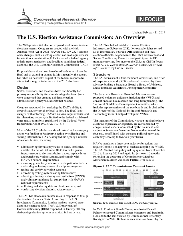 handle is hein.crs/govybw0001 and id is 1 raw text is: 





Infrmr'theg i deat sin 11


0


                                                                                        Updated  February 11, 2019

The U.S. Election Assistance Commission: An Overview


The 2000 presidential election exposed weaknesses in state
election systems. Congress responded with the Help
America Vote Act of 2002 (HAVA;   P.L. 107-252). Among
other changes, such as setting certain national requirements
for election administration, HAVA created a federal agency
to help states, territories, and localities administer federal
elections: the U.S. Election Assistance Commission (EAC).

Proposals have since been introduced both to terminate the
EAC  and to extend or expand it. Most recently, the agency
has taken on new roles as part of the federal response to
attempted foreign interference in the 2016 elections.

Duties
States, territories, and localities have traditionally had
primary responsibility for administering elections. Some
were concerned that creating a federal election
administration agency would shift that balance.

Congress responded by restricting the EAC's ability to
compel state, territorial, or local action. The EAC is not
charged with enforcing HAVA's  national requirements, and
its rulemaking authority is limited to the federal mail-based
voter registration form established by the National Voter
Registration Act of 1993 (P.L. 103-3 1).

Most of the EAC's duties are aimed instead at incentivizing
action via funding or facilitating action by collecting and
sharing information. HAVA assigned the agency a number
of responsibilities, including

*  administering formula payments to states, territories,
   and the District of Columbia (D.C.) to make general
   improvements  to election administration, replace lever
   and punch card voting systems, and comply with
   HAVA's   national requirements;
*  awarding grants for youth voter participation initiatives
   and voting technology research and pilot programs;
*  testing and certifying voting systems;
*  accrediting voting system testing laboratories;
*  adopting voluntary voting system guidelines (VVSG)
   and voluntary guidance for complying with HAVA's
   national requirements;
*  collecting and sharing data and best practices; and
*  conducting election administration research.

The EAC  has also taken on new roles in response to foreign
election interference efforts. According to the U.S.
Intelligence Community, Russian hackers targeted state
election systems in 2016. The U.S. Department of
Homeland  Security (DHS) responded in January 2017 by
designating election systems as critical infrastructure.


The EAC  has helped establish the new Election
Infrastructure Subsector (EIS). For example, it has served
as an intermediary between DHS and state and local
election officials, helped launch the EIS's Government and
Sector Coordinating Councils, and participated in EIS
training exercises. For more on the EIS, see CRS In Focus
IF10677, The Designation of Election Systems as Critical
Infrastructure, by Eric A. Fischer.

Structure
The EAC  consists of a four-member Commission, an Office
of Inspector General (OIG), and a staff, assisted by three
advisory bodies: a Standards Board, a Board of Advisors,
and a Technical Guidelines Development Committee.

The Standards Board and Board of Advisors review
proposed voluntary guidance, including the VVSG, and
consult on tasks like research and long-term planning. The
Technical Guidelines Development Committee, which
includes representatives of the two boards and is chaired by
the Director of the National Institute of Standards and
Technology  (NIST), helps develop the VVSG.

The members  of the Commission, who are required to have
elections experience or expertise, are recommended by
congressional leaders, nominated by the President, and
subject to Senate confirmation. No more than two of the
four may be affiliated with the same political party, and
each may serve up to two four-year terms.

HAVA   mandates a three-vote majority for actions that
require Commission approval, such as adopting the VVSG.
The EAC  lacked that policymaking quorum from December
2010 to January 2015 and again for just over 10 months
following the departure of Commissioner Matthew
Masterson in March 2018; see Figure 1 for details.

Figure  I. EAC Commissioner   Terms   of Service
       O304Q05 06Q7Q089  1011f 12  I4 15161    11


DEMOORATC


REPIRIA
                Carhr Huter
Source: CRS, based on data from the EAC and Congress.gov.

In 2018, President Donald Trump nominated Donald
Palmer to succeed Commissioner Masterson and Benjamin
Hovland to the seat vacated by Commissioner Rosemary
Rodriguez in 2009. Both nominees were confirmed by the


ttps:I/crsreportstcongress~gov


