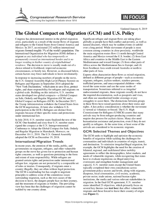 handle is hein.crs/govyca0001 and id is 1 raw text is: 





Cogesoa Resarc Sev1


0


                                                                                         Updated  January 8, 2019

The Global Compact on Migration (GCM) and U.S. Policy


Congress has demonstrated interest in the global migration
crisis, particularly as a result of the recent flows of migrants
and refugees to the United States from Central America and
Mexico. In 2017, an estimated 232 million international
migrants formed roughly 3% of the world's population. The
International Organization for Migration (IOM) defines a
migrant as any individual who has temporarily or
permanently crossed an international border and is no
longer residing in his/her country of origin/habitual
residence. The decision to move is usually made out of a
choice related to livelihood, improved economic
circumstances, or family ties. However, as discussed below,
certain factors may force individuals to leave involuntarily.
In response to increasing numbers of people on the move,
the U.N. General Assembly High-Level Plenary Summit on
Refugees and Migrants in September 2016 adopted the
New  York Declaration, which aims to save lives, protect
rights, and share responsibility for refugees and migrants on
a global scale. Building on this initiative, U.N. member
states developed two global compacts-a Global Compact
on Safe, Orderly and Regular Migration (GCM) and a
Global Compact  on Refugees (GCR). In December 2017,
the Trump Administration withdrew the United States from
the GCM  negotiations. (It later also withdrew U.S.
participation in the GCR.) Refugees are distinct from
migrants because of their specific status and protections
under international law.
In July 2018, U.N. member states finalized the text of the
GCM.  One-hundred  and sixty-four U.N. member states
signed the compact at the U.N. Intergovernmental
Conference to Adopt the Global Compact for Safe, Orderly
and Regular Migration in Marrakech, Morocco, on
December  10-11, 2018. The U.N. General Assembly
adopted the GCM  on December  19, 2018.
International Migration Trends
In recent years, the attention of the media, public, and
governments on migrants, refugees, and other vulnerable
groups on the move has given rise to protection and human
rights concerns, as well as questions pertaining to the form
and extent of state responsibility. While refugees are
granted certain rights and protection under international
refugee law, migrants are not protected by a comparable set
of rules or treaties. Consequently, if migrants enter a
country illegally, they are often without legal protection.
The GCM   is nonbinding but has sought to negotiate
principles to address some of the contentious issues
surrounding migration, such as the root causes of the
decision to leave, the dangers people face on their journey,
and the treatment of migrants at borders. The prevailing
view has been that the challenges of migration cannot be
tackled by one country alone.


Significant refugee and migrant flows are taking place
globally as people have fled conflict and poverty, as well as
natural disasters, which may be sudden events or unfold
over a long period. While movement of people is most
common   among countries in close proximity, worldwide
the main migration routes flow (1) north through Central
America and Mexico  toward the U.S. border; (2) from East
Africa and countries in the Middle East to the Eastern
Mediterranean and toward Europe; (3) from other parts of
Africa across the Mediterranean Sea to Europe; and (4)
from Southeast Asia south toward Australia or north to
other parts of Asia.
Experts often characterize these flows as mixed migration,
defined as different groups of people-such as economic
migrants, refugees, asylum-seekers, stateless persons,
trafficked persons, and unaccompanied children-who
travel the same routes and use the same modes of
transportation. Sometimes referred to as irregular/
undocumented  migrants, these migrants usually do not have
the required documentation, such as passports and visas,
and often use unauthorized border crossings or pay
smugglers to assist them. The distinctions between groups
in these flows have raised questions about their status and
rights. A key policy consideration is whether the movement
is viewed as voluntary or forced. The U.N. High
Commissioner  for Refugees (UNHCR)  asserts that many
arrivals may be from refugee-producing countries and
require due process for asylum claims. Many also need
humanitarian assistance and protection, even if they do not
qualify as refugees. At the same time, at least some of the
arrivals are considered to be economic migrants.
GCM: Selected Themes and Objectives
The GCM   seeks to highlight and optimize the economic
benefits of migration while tackling the challenges for
communities and individuals in countries of origin, transit,
and destination. To minimize irregular/illegal migration, for
example, the GCM  highlights the need for the creation of
bilateral, regional, and multilateral labor mobility
agreements to reflect the demographics, labor markets, and
needs of vulnerable migrants, while recognizing that states
have to evaluate regulations on illegal entry/visa
overstayers and strengthen border management and
capacity. U.N. member states except the United States
typically completed their own consultations across
government policy sectors and levels, along with migrants,
diasporas, local communities, civil society, academia,
private sector, trade unions, national human rights
institutions, the media and various relevant stakeholders in
migration. In the final GCM agreement, U.N. member
states identified 23 objectives, which primarily focus on
several key themes (see text box) that affect vulnerable
migrants and those forced to leave their country of origin
(see Figure 1).


hittps:I/crsreports.conc -- _-_


