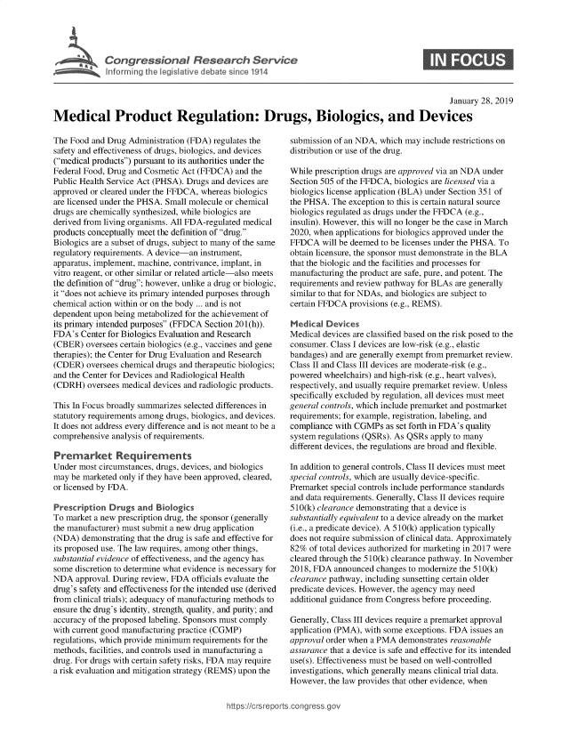 handle is hein.crs/govydl0001 and id is 1 raw text is: 





Cogesoa Reerh evc


                                                                                                January 28, 2019

Medical Product Regulation: Drugs, Biologics, and Devices


The Food and Drug Administration (FDA) regulates the
safety and effectiveness of drugs, biologics, and devices
(medical products) pursuant to its authorities under the
Federal Food, Drug and Cosmetic Act (FFDCA) and the
Public Health Service Act (PHSA). Drugs and devices are
approved or cleared under the FFDCA, whereas biologics
are licensed under the PHSA. Small molecule or chemical
drugs are chemically synthesized, while biologics are
derived from living organisms. All FDA-regulated medical
products conceptually meet the definition of drug.
Biologics are a subset of drugs, subject to many of the same
regulatory requirements. A device-an instrument,
apparatus, implement, machine, contrivance, implant, in
vitro reagent, or other similar or related article-also meets
the definition of drug; however, unlike a drug or biologic,
it does not achieve its primary intended purposes through
chemical action within or on the body ... and is not
dependent upon being metabolized for the achievement of
its primary intended purposes (FFDCA Section 20 1(h)).
FDA's  Center for Biologics Evaluation and Research
(CBER)  oversees certain biologics (e.g., vaccines and gene
therapies); the Center for Drug Evaluation and Research
(CDER)  oversees chemical drugs and therapeutic biologics;
and the Center for Devices and Radiological Health
(CDRH)  oversees medical devices and radiologic products.

This In Focus broadly summarizes selected differences in
statutory requirements among drugs, biologics, and devices.
It does not address every difference and is not meant to be a
comprehensive analysis of requirements.

Premarket Requirements
Under most circumstances, drugs, devices, and biologics
may be marketed only if they have been approved, cleared,
or licensed by FDA.

Prescription  Drugs  and Biologics
To market a new prescription drug, the sponsor (generally
the manufacturer) must submit a new drug application
(NDA)  demonstrating that the drug is safe and effective for
its proposed use. The law requires, among other things,
substantial evidence of effectiveness, and the agency has
some discretion to determine what evidence is necessary for
NDA   approval. During review, FDA officials evaluate the
drug's safety and effectiveness for the intended use (derived
from clinical trials); adequacy of manufacturing methods to
ensure the drug's identity, strength, quality, and purity; and
accuracy of the proposed labeling. Sponsors must comply
with current good manufacturing practice (CGMP)
regulations, which provide minimum requirements for the
methods, facilities, and controls used in manufacturing a
drug. For drugs with certain safety risks, FDA may require
a risk evaluation and mitigation strategy (REMS) upon the


submission of an NDA, which may include restrictions on
distribution or use of the drug.

While prescription drugs are approved via an NDA under
Section 505 of the FFDCA, biologics are licensed via a
biologics license application (BLA) under Section 351 of
the PHSA. The exception to this is certain natural source
biologics regulated as drugs under the FFDCA (e.g.,
insulin). However, this will no longer be the case in March
2020, when applications for biologics approved under the
FFDCA   will be deemed to be licenses under the PHSA. To
obtain licensure, the sponsor must demonstrate in the BLA
that the biologic and the facilities and processes for
manufacturing the product are safe, pure, and potent. The
requirements and review pathway for BLAs are generally
similar to that for NDAs, and biologics are subject to
certain FFDCA provisions (e.g., REMS).

Medical  Devices
Medical devices are classified based on the risk posed to the
consumer. Class I devices are low-risk (e.g., elastic
bandages) and are generally exempt from premarket review.
Class II and Class III devices are moderate-risk (e.g.,
powered wheelchairs) and high-risk (e.g., heart valves),
respectively, and usually require premarket review. Unless
specifically excluded by regulation, all devices must meet
general controls, which include premarket and postmarket
requirements; for example, registration, labeling, and
compliance with CGMPs  as set forth in FDA's quality
system regulations (QSRs). As QSRs apply to many
different devices, the regulations are broad and flexible.

In addition to general controls, Class II devices must meet
special controls, which are usually device-specific.
Premarket special controls include performance standards
and data requirements. Generally, Class II devices require
5 10(k) clearance demonstrating that a device is
substantially equivalent to a device already on the market
(i.e., a predicate device). A 5 10(k) application typically
does not require submission of clinical data. Approximately
82%  of total devices authorized for marketing in 2017 were
cleared through the 5 10(k) clearance pathway. In November
2018, FDA  announced changes to modernize the 5 10(k)
clearance pathway, including sunsetting certain older
predicate devices. However, the agency may need
additional guidance from Congress before proceeding.

Generally, Class III devices require a premarket approval
application (PMA), with some exceptions. FDA issues an
approval order when a PMA demonstrates reasonable
assurance that a device is safe and effective for its intended
use(s). Effectiveness must be based on well-controlled
investigations, which generally means clinical trial data.
However, the law provides that other evidence, when


https://crsreports.congressg


S


