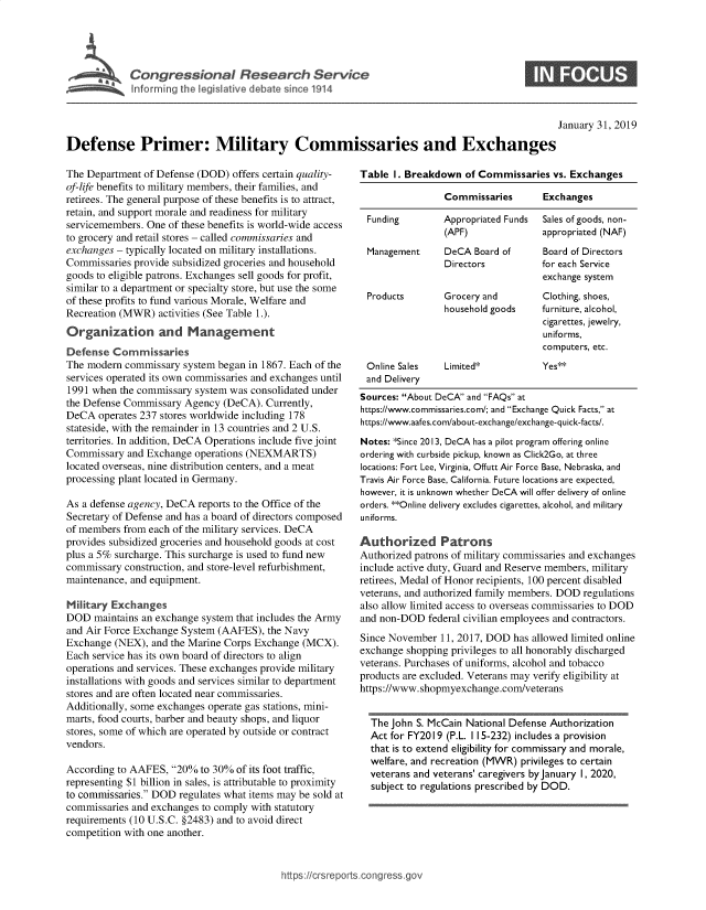 handle is hein.crs/govydr0001 and id is 1 raw text is: 





$ ~~~~r Cotrsil R ac evc


S


                                                                                                  January 31, 2019

Defense Primer: Military Commissaries and Exchanges


The Department  of Defense (DOD) offers certain quality-
of-life benefits to military members, their families, and
retirees. The general purpose of these benefits is to attract,
retain, and support morale and readiness for military
servicemembers. One of these benefits is world-wide access
to grocery and retail stores - called commissaries and
exchanges - typically located on military installations.
Commissaries provide subsidized groceries and household
goods to eligible patrons. Exchanges sell goods for profit,
similar to a department or specialty store, but use the some
of these profits to fund various Morale, Welfare and
Recreation (MWR)  activities (See Table 1.).
Organization and Management
Defense  Commissaries
The modern  commissary system began in 1867. Each of the
services operated its own commissaries and exchanges until
1991 when  the commissary system was consolidated under
the Defense Commissary  Agency (DeCA).  Currently,
DeCA  operates 237 stores worldwide including 178
stateside, with the remainder in 13 countries and 2 U.S.
territories. In addition, DeCA Operations include five joint
Commissary  and Exchange  operations (NEXMARTS)
located overseas, nine distribution centers, and a meat
processing plant located in Germany.

As a defense agency, DeCA reports to the Office of the
Secretary of Defense and has a board of directors composed
of members from each of the military services. DeCA
provides subsidized groceries and household goods at cost
plus a 5% surcharge. This surcharge is used to fund new
commissary  construction, and store-level refurbishment,
maintenance, and equipment.

Military Exchanges
DOD   maintains an exchange system that includes the Army
and Air Force Exchange System (AAFES),  the Navy
Exchange  (NEX), and the Marine Corps Exchange (MCX).
Each service has its own board of directors to align
operations and services. These exchanges provide military
installations with goods and services similar to department
stores and are often located near commissaries.
Additionally, some exchanges operate gas stations, mini-
marts, food courts, barber and beauty shops, and liquor
stores, some of which are operated by outside or contract
vendors.

According to AAFES,  20%  to 30% of its foot traffic,
representing $1 billion in sales, is attributable to proximity
to commissaries. DOD regulates what items may be sold at
commissaries and exchanges to comply with statutory
requirements (10 U.S.C. §2483) and to avoid direct
competition with one another.


Table  I. Breakdown  of Commissaries  vs. Exchanges

                 Commissaries       Exchanges

 Funding         Appropriated Funds Sales of goods, non-
                 (APF)              appropriated (NAF)
 Management      DeCA  Board of     Board of Directors
                 Directors          for each Service
                                    exchange system
 Products        Grocery and        Clothing, shoes,
                 household goods    furniture, alcohol,
                                    cigarettes, jewelry,
                                    uniforms,
                                    computers, etc.
 Online Sales    Limited*           Yes**
 and Delivery
 Sources: About DeCA and FAQs at
 https://www.commissaries.com/; and Exchange Quick Facts, at
 https://www.aafes.com/about-exchange/exchange-quick-facts/.
 Notes: *Since 2013, DeCA has a pilot program offering online
 ordering with curbside pickup, known as Click2Go, at three
 locations: Fort Lee, Virginia, Offutt Air Force Base, Nebraska, and
 Travis Air Force Base, California. Future locations are expected,
 however, it is unknown whether DeCA will offer delivery of online
 orders. **Online delivery excludes cigarettes, alcohol, and military
 uniforms.

Authorized Patrons
Authorized patrons of military commissaries and exchanges
include active duty, Guard and Reserve members, military
retirees, Medal of Honor recipients, 100 percent disabled
veterans, and authorized family members. DOD regulations
also allow limited access to overseas commissaries to DOD
and non-DOD   federal civilian employees and contractors.
Since November  11, 2017, DOD  has allowed limited online
exchange shopping privileges to all honorably discharged
veterans. Purchases of uniforms, alcohol and tobacco
products are excluded. Veterans may verify eligibility at
https://www.shopmyexchange.com/veterans


  The John S. McCain National Defense Authorization
  Act for FY2019 (P.L. 115-232) includes a provision
  that is to extend eligibility for commissary and morale,
  welfare, and recreation (MWR) privileges to certain
  veterans and veterans' caregivers by January 1, 2020,
  subject to regulations prescribed by DOD.


icrsreports.congress.gos


