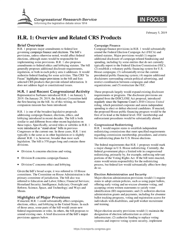 handle is hein.crs/govydz0001 and id is 1 raw text is: 




             Congressional Research Service
~ Informing the legislative debate since 1914


S


February 5, 2019


H.R. 1: Overview and Related CRS Products


Brief  Overview
H.R. 1 proposes major amendments  to federal law
governing campaign  finance and elections. The bill's
provisions, unless otherwise noted, would affect federal
elections, although states would be responsible for
implementing  some provisions. H.R. 1 also proposes
amendments  to federal ethics and lobbying statutes. The bill
generally proposes additional disclosure requirements,
regulation, or both in each policy area it addresses. It would
authorize federal funding for some activities. This CRS In
Focus highlights major provisions in the bill and lists
selected CRS products that provide related information. It
does not address legal or constitutional issues.

H.R.   I and   Recent Congressional Activity
Representative Sarbanes introduced H.R. 1 on January 3,
2019. On January 29, 2019, the Judiciary Committee held
the first hearing on the bill. As of this writing, no Senate
companion  measure has been introduced.

H.R. I is one of the broadest legislative proposals
addressing campaign finance, elections, ethics, and
lobbying introduced in recent decades. The bill is both
similar to and different from other recent legislation on
these topics. Specifically, several titles or subtitles in H.R. 1
were introduced as stand-alone bills in previous
Congresses or the current one. In those cases, H.R. 1 text
typically is the same as in other legislation or is slightly
altered. H.R. 1 is, however, broader than most such
legislation. The bill is 570 pages long and contains three
divisions.

*  Division A concerns elections and voting.

*  Division B concerns campaign finance.

*  Division C concerns ethics and lobbying.

Given the bill's broad scope, it was referred to 10 House
committees. The Committee  on House Administration is the
primary committee of jurisdiction. The bill also was
referred to Education and Labor; Ethics; Financial Services;
Homeland  Security; Intelligence; Judiciary; Oversight and
Reform; Science, Space, and Technology; and Ways and
Means.

Highlights of Major Provisions
If enacted, H.R. 1 could substantially affect campaigns,
elections, ethics, and lobbying in the United States. In each
of those areas, some parts of the bill would create new
federal requirements or roles. In others, the bill proposes to
amend  existing ones. A brief discussion of the bill's major
provisions appears below.


Campaign Finance
Campaign  finance provisions in H.R. 1 would substantially
amend  the Federal Election Campaign Act (FECA) and
related statutes. Major provisions would (1) require
additional disclosure of campaign-related fundraising and
spending, including by some entities that do not currently
typically report to the Federal Election Commission (FEC);
(2) establish a voluntary public financing system for U.S.
House  campaigns; (3) substantially revise the current
presidential public financing system; (4) require additional
disclaimers surrounding certain political advertising, and
restrict coordination between campaigns and other
organizations; and (5) restructure the FEC.

These proposals largely would expand existing disclosure
requirements or programs. The disclosure provisions are
adapted from the DISCLOSE   Act proposal, introduced
regularly since the Supreme Court's 2010 Citizens United
ruling, which permitted corporate and union independent
spending to elect or defeat electoral candidates. If enacted,
the proposed House public financing program would be the
first of its kind at the federal level. FEC membership and
enforcement procedures would be substantially altered.

Congressional   Redistricting
H.R. 1 would require states to establish independent
redistricting commissions that meet specified requirements
regarding commission membership,  procedures, and criteria
for redistricting plans for U.S. House elections.

The federal requirements that H.R. 1 proposes would mark
a major change in U.S. House redistricting. Currently, the
federal government plays a limited role in congressional
redistricting, primarily by, for example, enforcing relevant
portions of the Voting Rights Act. If the bill were enacted,
states would retain responsibility for the redistricting
process, but federal law would substantially affect how they
do so.

Election  Administration   and Security
Major election administration provisions would (1) require
states to adopt certain policies, such as using paper ballots,
offering early voting and no-excuse absentee voting, and
accepting sworn written statements to satisfy voter
identification (ID) requirements; and (2) authorize election
administration grants and payments, including for absentee
ballot tracking programs, voting and registration access for
individuals with disabilities, and poll worker recruitment
and training.

Major election security provisions would (1) maintain the
designation of election infrastructure as critical
infrastructure; (2) authorize funding to replace voting
systems and improve voting system security, implement


/crsreports.congress.gc


