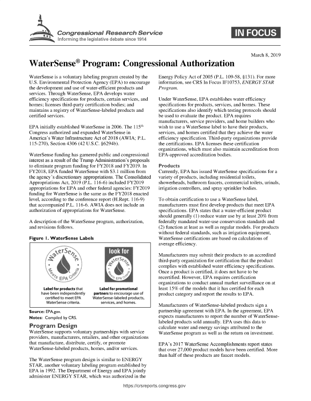 handle is hein.crs/govyfc0001 and id is 1 raw text is: 





ConresinlRsacrevc


0


March 8, 2019


WaterSense® Program: Congressional Authorization


WaterSense is a voluntary labeling program created by the
U.S. Environmental Protection Agency (EPA) to encourage
the development and use of water-efficient products and
services. Through WaterSense, EPA develops water
efficiency specifications for products, certain services, and
homes; licenses third-party certification bodies; and
maintains a registry of WaterSense-labeled products and
certified services.

EPA  initially established WaterSense in 2006. The 115th
Congress authorized and expanded WaterSense in
America's Water Infrastructure Act of 2018 (AWIA; P.L.
115-270), Section 4306 (42 U.S.C. §6294b).

WaterSense funding has garnered public and congressional
interest as a result of the Trump Administration's proposals
to eliminate program funding for FY2018 and FY2019. In
FY2018,  EPA funded WaterSense with $3.1 million from
the agency's discretionary appropriations. The Consolidated
Appropriations Act, 2019 (P.L. 116-6) included FY2019
appropriations for EPA and other federal agencies: FY2019
funding for WaterSense is the same as the FY2018 enacted
level, according to the conference report (H.Rept. 116-9)
that accompanied P.L. 116-6. AWIA does not include an
authorization of appropriations for WaterSense.

A description of the WaterSense program, authorization,
and revisions follows.

Figure I. WaterSense   Labels









      Label for products that  Label for promotional
      have been independently partners to encourage use of
      certified to meet FPA Waterenselabeled products,
        WaterSense crteia,      services, and homes.

Source: EPA.gov.
Notes: Compiled by CRS.
Program Design
WaterSense supports voluntary partnerships with service
providers, manufacturers, retailers, and other organizations
that manufacture, distribute, certify, or promote
WaterSense-labeled products, homes, and/or services.

The WaterSense program  design is similar to ENERGY
STAR,  another voluntary labeling program established by
EPA  in 1992. The Department of Energy and EPA jointly
administer ENERGY   STAR,  which was authorized in the


Energy Policy Act of 2005 (P.L. 109-58, § 131). For more
information, see CRS In Focus IF10753, ENERGY STAR
Program.

Under WaterSense, EPA  establishes water efficiency
specifications for products, services, and homes. These
specifications also identify which testing protocols should
be used to evaluate the product. EPA requires
manufacturers, service providers, and home builders who
wish to use a WaterSense label to have their products,
services, and homes certified that they achieve the water
efficiency specification. Third-party organizations provide
the certifications. EPA licenses these certification
organizations, which must also maintain accreditation from
EPA-approved  accreditation bodies.

Products
Currently, EPA has issued WaterSense specifications for a
variety of products, including residential toilets,
showerheads, bathroom faucets, commercial toilets, urinals,
irrigation controllers, and spray sprinkler bodies.

To obtain certification to use a WaterSense label,
manufacturers must first develop products that meet EPA
specifications. EPA states that a water-efficient product
should generally (1) reduce water use by at least 20% from
federally mandated water-use conservation standards and
(2) function at least as well as regular models. For products
without federal standards, such as irrigation equipment,
WaterSense certifications are based on calculations of
average efficiency.

Manufacturers may submit their products to an accredited
third-party organization for certification that the product
complies with established water efficiency specifications.
Once a product is certified, it does not have to be
recertified. However, EPA requires certification
organizations to conduct annual market surveillance on at
least 15% of the models that it has certified for each
product category and report the results to EPA.

Manufacturers of WaterSense-labeled products sign a
partnership agreement with EPA. In the agreement, EPA
expects manufacturers to report the number of WaterSense-
labeled products sold annually. EPA uses this data to
calculate water and energy savings attributed to the
WaterSense program  as well as the return on investment.

EPA's 2017  WaterSense Accomplishments  report states
that over 27,000 product models have been certified. More
than half of these products are faucet models.


https://crsreports.congress.gov


