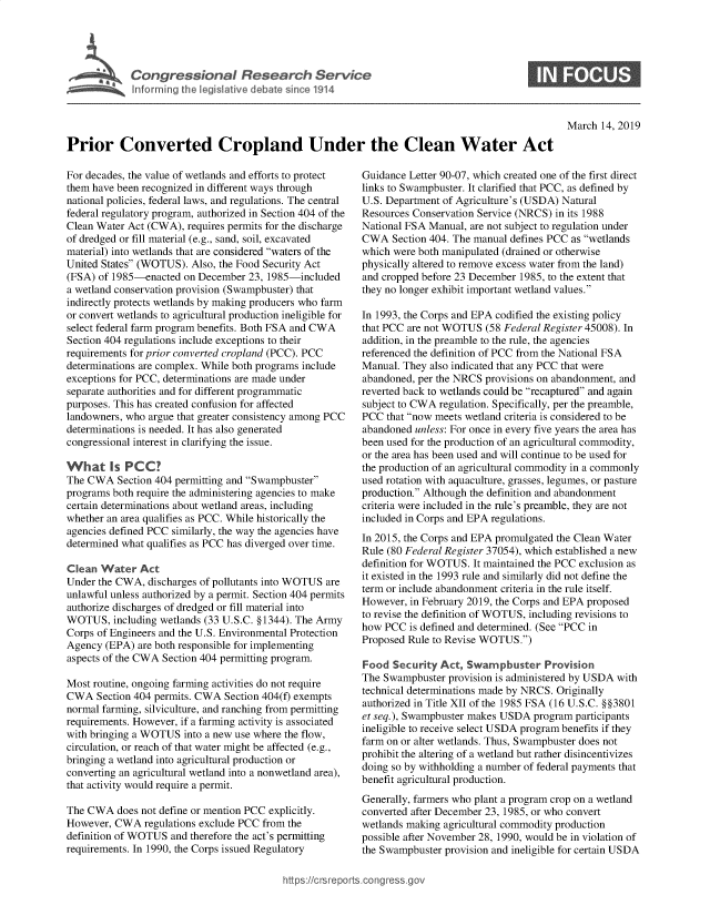 handle is hein.crs/govyfj0001 and id is 1 raw text is: 




Congressional Research Service
Informing the legislative debate since 1914


S


March  14, 2019


Prior Converted Cropland Under the Clean Water Act


For decades, the value of wetlands and efforts to protect
them have been recognized in different ways through
national policies, federal laws, and regulations. The central
federal regulatory program, authorized in Section 404 of the
Clean Water Act (CWA),  requires permits for the discharge
of dredged or fill material (e.g., sand, soil, excavated
material) into wetlands that are considered waters of the
United States (WOTUS). Also, the Food Security Act
(FSA) of 1985-enacted  on December  23, 1985-included
a wetland conservation provision (Swampbuster) that
indirectly protects wetlands by making producers who farm
or convert wetlands to agricultural production ineligible for
select federal farm program benefits. Both FSA and CWA
Section 404 regulations include exceptions to their
requirements for prior converted cropland (PCC). PCC
determinations are complex. While both programs include
exceptions for PCC, determinations are made under
separate authorities and for different programmatic
purposes. This has created confusion for affected
landowners, who argue that greater consistency among PCC
determinations is needed. It has also generated
congressional interest in clarifying the issue.

What Is PCC?
The CWA   Section 404 permitting and Swampbuster
programs both require the administering agencies to make
certain determinations about wetland areas, including
whether an area qualifies as PCC. While historically the
agencies defined PCC similarly, the way the agencies have
determined what qualifies as PCC has diverged over time.

Clean  Water  Act
Under the CWA,  discharges of pollutants into WOTUS are
unlawful unless authorized by a permit. Section 404 permits
authorize discharges of dredged or fill material into
WOTUS,   including wetlands (33 U.S.C. §1344). The Army
Corps of Engineers and the U.S. Environmental Protection
Agency  (EPA) are both responsible for implementing
aspects of the CWA Section 404 permitting program.

Most routine, ongoing farming activities do not require
CWA   Section 404 permits. CWA Section 404(f) exempts
normal farming, silviculture, and ranching from permitting
requirements. However, if a farming activity is associated
with bringing a WOTUS  into a new use where the flow,
circulation, or reach of that water might be affected (e.g.,
bringing a wetland into agricultural production or
converting an agricultural wetland into a nonwetland area),
that activity would require a permit.

The CWA   does not define or mention PCC explicitly.
However, CWA   regulations exclude PCC from the
definition of WOTUS and therefore the act's permitting
requirements. In 1990, the Corps issued Regulatory


Guidance Letter 90-07, which created one of the first direct
links to Swampbuster. It clarified that PCC, as defined by
U.S. Department of Agriculture's (USDA) Natural
Resources Conservation Service (NRCS) in its 1988
National FSA Manual, are not subject to regulation under
CWA   Section 404. The manual defines PCC as wetlands
which were both manipulated (drained or otherwise
physically altered to remove excess water from the land)
and cropped before 23 December 1985, to the extent that
they no longer exhibit important wetland values.

In 1993, the Corps and EPA codified the existing policy
that PCC are not WOTUS  (58 Federal Register 45008). In
addition, in the preamble to the rule, the agencies
referenced the definition of PCC from the National FSA
Manual. They also indicated that any PCC that were
abandoned, per the NRCS provisions on abandonment, and
reverted back to wetlands could be recaptured and again
subject to CWA regulation. Specifically, per the preamble,
PCC  that now meets wetland criteria is considered to be
abandoned unless: For once in every five years the area has
been used for the production of an agricultural commodity,
or the area has been used and will continue to be used for
the production of an agricultural commodity in a commonly
used rotation with aquaculture, grasses, legumes, or pasture
production. Although the definition and abandonment
criteria were included in the rule's preamble, they are not
included in Corps and EPA regulations.
In 2015, the Corps and EPA promulgated the Clean Water
Rule (80 Federal Register 37054), which established a new
definition for WOTUS. It maintained the PCC exclusion as
it existed in the 1993 rule and similarly did not define the
term or include abandonment criteria in the rule itself.
However, in February 2019, the Corps and EPA proposed
to revise the definition of WOTUS, including revisions to
how PCC  is defined and determined. (See PCC in
Proposed Rule to Revise WOTUS.)

Food  Security Act, Swampbuster Provision
The Swampbuster  provision is administered by USDA with
technical determinations made by NRCS. Originally
authorized in Title XII of the 1985 FSA (16 U.S.C. §§3801
et seq.), Swampbuster makes USDA program  participants
ineligible to receive select USDA program benefits if they
farm on or alter wetlands. Thus, Swampbuster does not
prohibit the altering of a wetland but rather disincentivizes
doing so by withholding a number of federal payments that
benefit agricultural production.
Generally, farmers who plant a program crop on a wetland
converted after December 23, 1985, or who convert
wetlands making agricultural commodity production
possible after November 28, 1990, would be in violation of
the Swampbuster provision and ineligible for certain USDA


hittps:I/crsreports.conc -- -g


