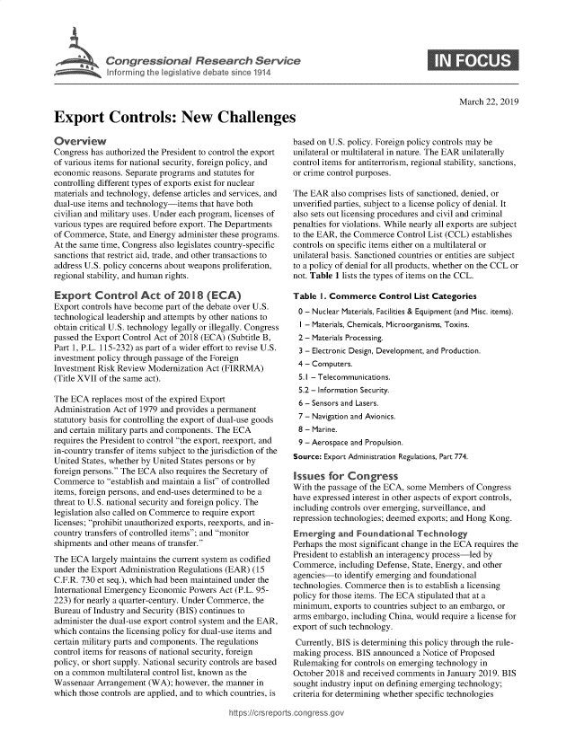 handle is hein.crs/govyfw0001 and id is 1 raw text is: 











Export Controls: New Challenges


0


March  22, 2019


Overview
Congress has authorized the President to control the export
of various items for national security, foreign policy, and
economic reasons. Separate programs and statutes for
controlling different types of exports exist for nuclear
materials and technology, defense articles and services, and
dual-use items and technology-items that have both
civilian and military uses. Under each program, licenses of
various types are required before export. The Departments
of Commerce,  State, and Energy administer these programs.
At the same time, Congress also legislates country-specific
sanctions that restrict aid, trade, and other transactions to
address U.S. policy concerns about weapons proliferation,
regional stability, and human rights.

Export Control Act of 2018 (ECA)
Export controls have become part of the debate over U.S.
technological leadership and attempts by other nations to
obtain critical U.S. technology legally or illegally. Congress
passed the Export Control Act of 2018 (ECA) (Subtitle B,
Part 1, P.L. 115-232) as part of a wider effort to revise U.S.
investment policy through passage of the Foreign
Investment Risk Review Modernization Act (FIRRMA)
(Title XVII of the same act).

The ECA  replaces most of the expired Export
Administration Act of 1979 and provides a permanent
statutory basis for controlling the export of dual-use goods
and certain military parts and components. The ECA
requires the President to control the export, reexport, and
in-country transfer of items subject to the jurisdiction of the
United States, whether by United States persons or by
foreign persons. The ECA also requires the Secretary of
Commerce   to establish and maintain a list of controlled
items, foreign persons, and end-uses determined to be a
threat to U.S. national security and foreign policy. The
legislation also called on Commerce to require export
licenses; prohibit unauthorized exports, reexports, and in-
country transfers of controlled items; and monitor
shipments and other means of transfer.
The ECA  largely maintains the current system as codified
under the Export Administration Regulations (EAR) (15
C.F.R. 730 et seq.), which had been maintained under the
International Emergency Economic Powers Act (P.L. 95-
223) for nearly a quarter-century. Under Commerce, the
Bureau of Industry and Security (BIS) continues to
administer the dual-use export control system and the EAR,
which contains the licensing policy for dual-use items and
certain military parts and components. The regulations
control items for reasons of national security, foreign
policy, or short supply. National security controls are based
on a common  multilateral control list, known as the
Wassenaar  Arrangement (WA);  however, the manner in
which those controls are applied, and to which countries, is


based on U.S. policy. Foreign policy controls may be
unilateral or multilateral in nature. The EAR unilaterally
control items for antiterrorism, regional stability, sanctions,
or crime control purposes.

The EAR  also comprises lists of sanctioned, denied, or
unverified parties, subject to a license policy of denial. It
also sets out licensing procedures and civil and criminal
penalties for violations. While nearly all exports are subject
to the EAR, the Commerce Control List (CCL) establishes
controls on specific items either on a multilateral or
unilateral basis. Sanctioned countries or entities are subject
to a policy of denial for all products, whether on the CCL or
not. Table 1 lists the types of items on the CCL.

Table  I. Commerce   Control  List Categories
0  - Nuclear Materials, Facilities & Equipment (and Misc. items).
  I - Materials, Chemicals, Microorganisms, Toxins.
  2 - Materials Processing.
  3 - Electronic Design, Development, and Production.
  4 - Computers.
  5.1 - Telecommunications.
  5.2 - Information Security.
  6 - Sensors and Lasers.
  7 - Navigation and Avionics.
  8 - Marine.
  9 - Aerospace and Propulsion.
Source: Export Administration Regulations, Part 774.

Issues   for Congress
With the passage of the ECA, some Members of Congress
have expressed interest in other aspects of export controls,
including controls over emerging, surveillance, and
repression technologies; deemed exports; and Hong Kong.
Emerging   and  Foundational  Technology
Perhaps the most significant change in the ECA requires the
President to establish an interagency process-led by
Commerce,  including Defense, State, Energy, and other
agencies-to  identify emerging and foundational
technologies. Commerce then is to establish a licensing
policy for those items. The ECA stipulated that at a
minimum,  exports to countries subject to an embargo, or
arms embargo, including China, would require a license for
export of such technology.
Currently, BIS is determining this policy through the rule-
making process. BIS announced a Notice of Proposed
Rulemaking  for controls on emerging technology in
October 2018 and received comments in January 2019. BIS
sought industry input on defining emerging technology;
criteria for determining whether specific technologies


https:I/crsreports.conc -- -q


