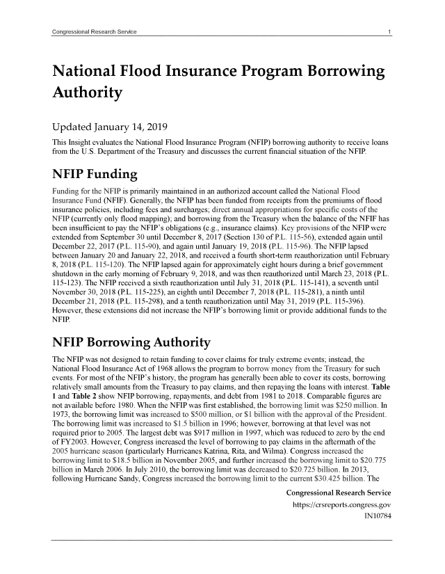 handle is hein.crs/govygb0001 and id is 1 raw text is: 


Congressional Research Service


National Flood Insurance Program Borrowing

Authority



Updated January 14, 2019
This Insight evaluates the National Flood Insurance Program (NFIP) borrowing authority to receive loans
from the U.S. Department of the Treasury and discusses the current financial situation of the NFIP.


NFIP Funding

Funding for the NFIP is primarily maintained in an authorized account called the National Flood
Insurance Fund (NFIF). Generally, the NFIP has been funded from receipts from the premiums of flood
insurance policies, including fees and surcharges; direct annual appropriations for specific costs of the
NFIP (currently only flood mapping); and borrowing from the Treasury when the balance of the NFIF has
been insufficient to pay the NFIP's obligations (e.g., insurance claims). Key provisions of the NFIP were
extended from September 30 until December 8, 2017 (Section 130 of P.L. 115-56), extended again until
December  22, 2017 (P.L. 115-90), and again until January 19, 2018 (P.L. 115-96). The NFIP lapsed
between January 20 and January 22, 2018, and received a fourth short-term reauthorization until February
8, 2018 (P.L. 115-120). The NFIP lapsed again for approximately eight hours during a brief government
shutdown in the early morning of February 9, 2018, and was then reauthorized until March 23, 2018 (P.L.
115-123). The NFIP received a sixth reauthorization until July 31, 2018 (P.L. 115-141), a seventh until
November  30, 2018 (P.L. 115-225), an eighth until December 7, 2018 (P.L. 115-281), a ninth until
December  21, 2018 (P.L. 115-298), and a tenth reauthorization until May 31, 2019 (P.L. 115-396).
However, these extensions did not increase the NFIP's borrowing limit or provide additional funds to the
NFIP


NFIP Borrowing Authority

The NFIP was not designed to retain funding to cover claims for truly extreme events; instead, the
National Flood Insurance Act of 1968 allows the program to borrow money from the Treasury for such
events. For most of the NFIP's history, the program has generally been able to cover its costs, borrowing
relatively small amounts from the Treasury to pay claims, and then repaying the loans with interest. Table
1 and Table 2 show NFIP borrowing, repayments, and debt from 1981 to 2018. Comparable figures are
not available before 1980. When the NFIP was first established, the borrowing limit was $250 million. In
1973, the borrowing limit was increased to $500 million, or $1 billion with the approval of the President.
The borrowing limit was increased to $1.5 billion in 1996; however, borrowing at that level was not
required prior to 2005. The largest debt was $917 million in 1997, which was reduced to zero by the end
of FY2003. However, Congress increased the level of borrowing to pay claims in the aftermath of the
2005 hurricane season (particularly Hurricanes Katrina, Rita, and Wilma). Congress increased the
borrowing limit to $18.5 billion in November 2005, and further increased the borrowing limit to $20.775
billion in March 2006. In July 2010, the borrowing limit was decreased to $20.725 billion. In 2013,
following Hurricane Sandy, Congress increased the borrowing limit to the current $30.425 billion. The
                                                                Congressional Research Service
                                                                  https://crsreports.congress.gov
                                                                                      IN10784


1


