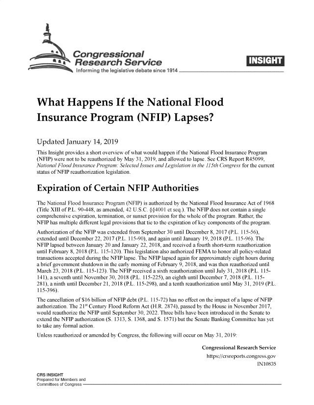 handle is hein.crs/govygc0001 and id is 1 raw text is: 







              Congressional
            SResearch Service






What Happens If the National Flood

Insurance Program (NFIP) Lapses?



Updated January 14, 2019

This Insight provides a short overview of what would happen if the National Flood Insurance Program
(NFIP) were not to be reauthorized by May 31, 2019, and allowed to lapse. See CRS Report R45099,
National Flood Insurance Program: Selected Issues and Legislation in the 115th Congress for the current
status of NFIP reauthorization legislation.


Expiration of Certain NFIP Authorities

The National Flood Insurance Program (NFIP) is authorized by the National Flood Insurance Act of 1968
(Title XIII of P.L. 90-448, as amended, 42 U.S.C. §4001 et seq.). The NFIP does not contain a single
comprehensive expiration, termination, or sunset provision for the whole of the program. Rather, the
NFIP has multiple different legal provisions that tie to the expiration of key components of the program.
Authorization of the NFIP was extended from September 30 until December 8, 2017 (P.L. 115-56),
extended until December 22, 2017 (P.L. 115-90), and again until January 19, 2018 (P.L. 115-96). The
NFIP lapsed between January 20 and January 22, 2018, and received a fourth short-term reauthorization
until February 8, 2018 (P.L. 115-120). This legislation also authorized FEMAto honor all policy-related
transactions accepted during the NFIP lapse. The NFIP lapsed again for approximately eight hours during
a brief government shutdown in the early morning of February 9, 2018, and was then reauthorized until
March 23, 2018 (P.L. 115-123). The NFIP received a sixth reauthorization until July 31, 2018 (P.L. 115-
141), a seventh until November 30, 2018 (P.L. 115-225), an eighth until December 7, 2018 (P.L. 115-
28 1), a ninth until December 21, 2018 (P.L. 115-298), and a tenth reauthorization until May 31, 2019 (P.L.
115-396).
The cancellation of $16 billion of NFIP debt (P.L. 115-72) has no effect on the impact of a lapse of NFIP
authorization. The 21st Century Flood Reform Act (H.R. 2874), passed by the House in November 2017,
would reauthorize the NFIP until September 30, 2022. Three bills have been introduced in the Senate to
extend the NFIP authorization (S. 1313, S. 1368, and S. 1571) but the Senate Banking Committee has yet
to take any formal action.
Unless reauthorized or amended by Congress, the following will occur on May 31, 2019:

                                                             Congressional Research Service
                                                               https://crsreports.congress.gov
                                                                                  IN10835

CRS INSIGHT
Prepared for Members and
Committees of Conaress


