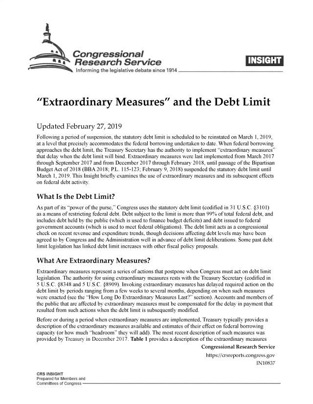 handle is hein.crs/govygd0001 and id is 1 raw text is: 







              Congressional
            ~.Research Service






Extraordinary Measures and the Debt Limit



Updated February 27, 2019
Following a period of suspension, the statutory debt limit is scheduled to be reinstated on March 1, 2019,
at a level that precisely accommodates the federal borrowing undertaken to date. When federal borrowing
approaches the debt limit, the Treasury Secretary has the authority to implement extraordinary measures
that delay when the debt limit will bind. Extraordinary measures were last implemented from March 2017
through September 2017 and from December 2017 through February 2018, until passage of the Bipartisan
Budget Act of 2018 (BBA 2018; P.L. 115-123; February 9, 2018) suspended the statutory debt limit until
March  1, 2019. This Insight briefly examines the use of extraordinary measures and its subsequent effects
on federal debt activity.

What Is the Debt Limit?

As part of its power of the purse, Congress uses the statutory debt limit (codified in 31 U.S.C. §3101)
as a means of restricting federal debt. Debt subject to the limit is more than 99% of total federal debt, and
includes debt held by the public (which is used to finance budget deficits) and debt issued to federal
government accounts (which is used to meet federal obligations). The debt limit acts as a congressional
check on recent revenue and expenditure trends, though decisions affecting debt levels may have been
agreed to by Congress and the Administration well in advance of debt limit deliberations. Some past debt
limit legislation has linked debt limit increases with other fiscal policy proposals.

What Are Extraordinary Measures?

Extraordinary measures represent a series of actions that postpone when Congress must act on debt limit
legislation. The authority for using extraordinary measures rests with the Treasury Secretary (codified in
5 U.S.C. §8348 and 5 U.S.C. §8909). Invoking extraordinary measures has delayed required action on the
debt limit by periods ranging from a few weeks to several months, depending on when such measures
were enacted (see the How Long Do Extraordinary Measures Last? section). Accounts and members of
the public that are affected by extraordinary measures must be compensated for the delay in payment that
resulted from such actions when the debt limit is subsequently modified.
Before or during a period when extraordinary measures are implemented, Treasury typically provides a
description of the extraordinary measures available and estimates of their effect on federal borrowing
capacity (or how much headroom they will add). The most recent description of such measures was
provided by Treasury in December 2017. Table 1 provides a description of the extraordinary measures
                                                                Congressional Research Service
                                                                  https://crsreports.congress.gov
                                                                                      IN10837

CRS INSIGHT
Prepared for Members and
Committees of Conaress


