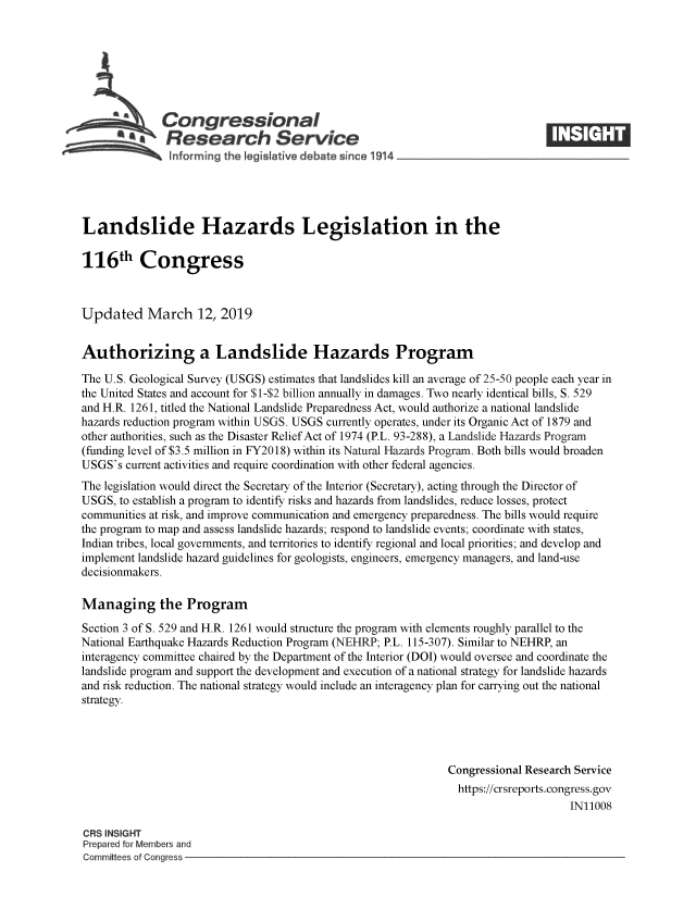 handle is hein.crs/govygn0001 and id is 1 raw text is: 







              Congressional
           *   Research Service






Landslide Hazards Legislation in the

116th Congress



Updated March 12, 2019


Authorizing a Landslide Hazards Program

The U.S. Geological Survey (USGS) estimates that landslides kill an average of 25-50 people each year in
the United States and account for $1-$2 billion annually in damages. Two nearly identical bills, S. 529
and H.R. 1261, titled the National Landslide Preparedness Act, would authorize a national landslide
hazards reduction program within USGS. USGS currently operates, under its Organic Act of 1879 and
other authorities, such as the Disaster Relief Act of 1974 (P.L. 93-288), a Landslide Hazards Program
(funding level of $3.5 million in FY2018) within its Natural Hazards Program. Both bills would broaden
USGS's  current activities and require coordination with other federal agencies.
The legislation would direct the Secretary of the Interior (Secretary), acting through the Director of
USGS,  to establish a program to identify risks and hazards from landslides, reduce losses, protect
communities at risk, and improve communication and emergency preparedness. The bills would require
the program to map and assess landslide hazards; respond to landslide events; coordinate with states,
Indian tribes, local governments, and territories to identify regional and local priorities; and develop and
implement landslide hazard guidelines for geologists, engineers, emergency managers, and land-use
decisionmakers.

Managing the Program

Section 3 of S. 529 and H.R. 1261 would structure the program with elements roughly parallel to the
National Earthquake Hazards Reduction Program (NEHRP; P.L. 115-307). Similar to NEHRP, an
interagency committee chaired by the Department of the Interior (DOI) would oversee and coordinate the
landslide program and support the development and execution of a national strategy for landslide hazards
and risk reduction. The national strategy would include an interagency plan for carrying out the national
strategy.




                                                               Congressional Research Service
                                                               https://crsreports.congress.gov
                                                                                    IN11008

CRS INSIGHT
Prepared for Members and
Committees of Congress


