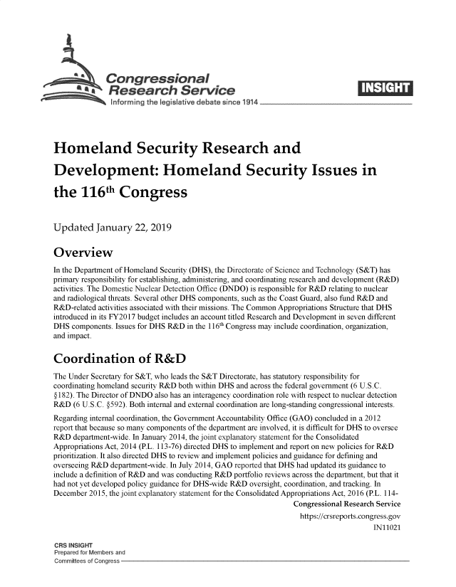 handle is hein.crs/govygw0001 and id is 1 raw text is: 







              Congressional
            SResearch Service






Homeland Security Research and

Development: Homeland Security Issues in

the 116th Congress



Updated January 22, 2019


Overview

In the Department of Homeland Security (DHS), the Directorate of Science and Technology (S&T) has
primary responsibility for establishing, administering, and coordinating research and development (R&D)
activities. The Domestic Nuclear Detection Office (DNDO) is responsible for R&D relating to nuclear
and radiological threats. Several other DHS components, such as the Coast Guard, also fund R&D and
R&D-related activities associated with their missions. The Common Appropriations Structure that DHS
introduced in its FY2017 budget includes an account titled Research and Development in seven different
DHS  components. Issues for DHS R&D in the 116th Congress may include coordination, organization,
and impact.


Coordination of R&D

The Under Secretary for S&T, who leads the S&T Directorate, has statutory responsibility for
coordinating homeland security R&D both within DHS and across the federal government (6 U.S.C.
§ 182). The Director of DNDO also has an interagency coordination role with respect to nuclear detection
R&D  (6 U.S.C. §592). Both internal and external coordination are long-standing congressional interests.
Regarding internal coordination, the Government Accountability Office (GAO) concluded in a 2012
report that because so many components of the department are involved, it is difficult for DHS to oversee
R&D  department-wide. In January 2014, the joint explanatory statement for the Consolidated
Appropriations Act, 2014 (P.L. 113-76) directed DHS to implement and report on new policies for R&D
prioritization. It also directed DHS to review and implement policies and guidance for defining and
overseeing R&D department-wide. In July 2014, GAO reported that DHS had updated its guidance to
include a definition of R&D and was conducting R&D portfolio reviews across the department, but that it
had not yet developed policy guidance for DHS-wide R&D oversight, coordination, and tracking. In
December 2015, the joint explanatory statement for the Consolidated Appropriations Act, 2016 (P.L. 114-
                                                             Congressional Research Service
                                                               https://crsreports.congress.gov
                                                                                  IN11021

CRS INSIGHT
Prepared for Members and
Committees of Congress


