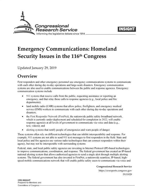 handle is hein.crs/govyhd0001 and id is 1 raw text is: 







              Con gressional
        a Research Service






Emergency Communications: Homeland

Security Issues in the 116th Congress



Updated January 29, 2019


Overview

First responders and other emergency personnel use emergency communications systems to communicate
with each other during day-to-day operations and large-scale disasters. Emergency communication
systems are also used to enable communications between the public and response agencies. Emergency
communication systems include
    *  911 systems that receive calls from the public, requesting assistance or reporting an
       emergency, and that relay those calls to response agencies (e.g., local police and fire
       departments);
    *  land mobile radio (LMR) systems that allow police, firefighters, and emergency medical
       service (EMS) workers to communicate with each other during day-to-day operations and
       disasters;
    *  the First Responder Network (FirstNet), the nationwide public safety broadband network,
       which is currently under deployment and scheduled for completion in 2022, will enable
       response agencies at all levels of government to communicate via voice and data (e.g.,
       text, videos); and
    *  alerting systems that notify people of emergencies and warn people of danger.
These systems often rely on different technologies that can inhibit interoperability and response. For
example, 911 systems are not able to send 911 text messages to first responders in the field. State and
local police and fire agencies use various radio technologies that can connect responders within their
agency, but may not be interoperable with surrounding systems.
Federal, state, and local public safety agencies are investing in Internet Protocol (IP)-based technologies
to improve communications, coordination, and response. The federal government has created an IP-based
national alerting system that allows authorized agencies to send a single alert through multiple alerting
systems. The federal government has also invested in FirstNet, a nationwide seamless, IP-based, high-
speed mobile communications network that will enable public safety users to communicate via voice and

                                                               Congressional Research Service
                                                               https://crsreports.congress.gov
                                                                                    IN11028

CRS INSIGHT
Prepared for Members and
Committees of Congress


