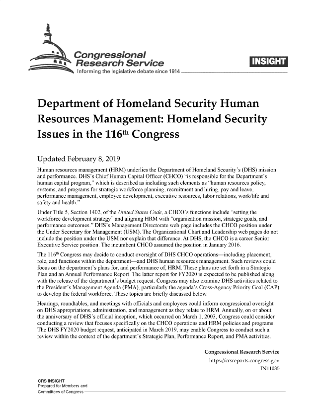 handle is hein.crs/govyhk0001 and id is 1 raw text is: 







             Congressional
             ~   esearch Service






Department of Homeland Security Human

Resources Management: Homeland Security

Issues in the 116th Congress



Updated February 8, 2019

Human  resources management (HRM) underlies the Department of Homeland Security's (DHS) mission
and performance. DHS's Chief Human Capital Officer (CHCO) is responsible for the Department's
human capital program, which is described as including such elements as human resources policy,
systems, and programs for strategic workforce planning, recruitment and hiring, pay and leave,
performance management, employee development, executive resources, labor relations, work/life and
safety and health.
Under Title 5, Section 1402, of the United States Code, a CHCO's functions include setting the
workforce development strategy and aligning HRM with organization mission, strategic goals, and
performance outcomes. DHS's Management Directorate web page includes the CHCO position under
the Under Secretary for Management (USM). The Organizational Chart and Leadership web pages do not
include the position under the USM nor explain that difference. At DHS, the CHCO is a career Senior
Executive Service position. The incumbent CHCO assumed the position in January 2016.
The 116th Congress may decide to conduct oversight of DHS CHCO operations-including placement,
role, and functions within the department-and DHS human resources management. Such reviews could
focus on the department's plans for, and performance of, HRM. These plans are set forth in a Strategic
Plan and an Annual Performance Report. The latter report for FY2020 is expected to be published along
with the release of the department's budget request. Congress may also examine DHS activities related to
the President's Management Agenda (PMA), particularly the agenda's Cross-Agency Priority Goal (CAP)
to develop the federal workforce. These topics are briefly discussed below.
Hearings, roundtables, and meetings with officials and employees could inform congressional oversight
on DHS appropriations, administration, and management as they relate to HRM. Annually, on or about
the anniversary of DHS's official inception, which occurred on March 1, 2003, Congress could consider
conducting a review that focuses specifically on the CHCO operations and HRM policies and programs.
The DHS FY2020  budget request, anticipated in March 2019, may enable Congress to conduct such a
review within the context of the department's Strategic Plan, Performance Report, and PMA activities.

                                                             Congressional Research Service
                                                             https://crsreports.congress.gov
                                                                                 IN11035

CRS INSIGHT
Prepared for Members and
Committees of Congress


