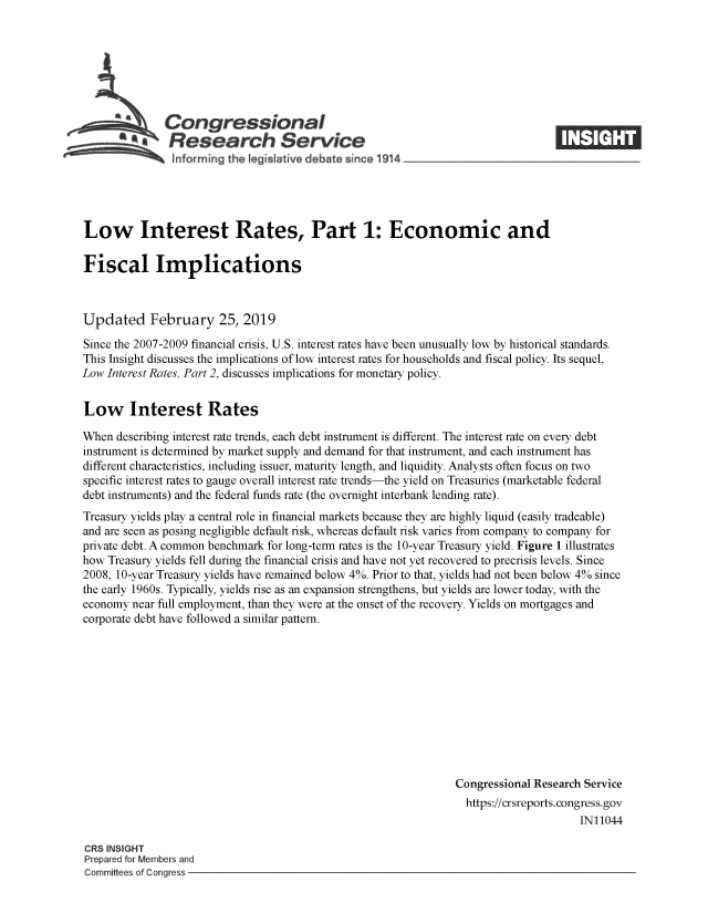 handle is hein.crs/govyht0001 and id is 1 raw text is: 







Congressional
Research Service


Low Interest Rates, Part 1: Economic and

Fiscal Implications



Updated February 25, 2019

Since the 2007-2009 financial crisis, U.S. interest rates have been unusually low by historical standards.
This Insight discusses the implications of low interest rates for households and fiscal policy. Its sequel,
Low Interest Rates, Part 2, discusses implications for monetary policy.


Low Interest Rates

When  describing interest rate trends, each debt instrument is different. The interest rate on every debt
instrument is determined by market supply and demand for that instrument, and each instrument has
different characteristics, including issuer, maturity length, and liquidity. Analysts often focus on two
specific interest rates to gauge overall interest rate trends-the yield on Treasuries (marketable federal
debt instruments) and the federal funds rate (the overnight interbank lending rate).
Treasury yields play a central role in financial markets because they are highly liquid (easily tradeable)
and are seen as posing negligible default risk, whereas default risk varies from company to company for
private debt. A common benchmark for long-term rates is the 10-year Treasury yield. Figure 1 illustrates
how Treasury yields fell during the financial crisis and have not yet recovered to precrisis levels. Since
2008, 10-year Treasury yields have remained below 4%. Prior to that, yields had not been below 4% since
the early 1960s. Typically, yields ise as an expansion strengthens, but yields are lower today, with the
economy  near full employment, than they were at the onset of the recovery. Yields on mortgages and
corporate debt have followed a similar pattern.











                                                                Congressional Research Service
                                                                  https://crsreports.congress.gov
                                                                                      IN11044


CRS INSIGHT
Prepared for Members and
Committees of Congress -


