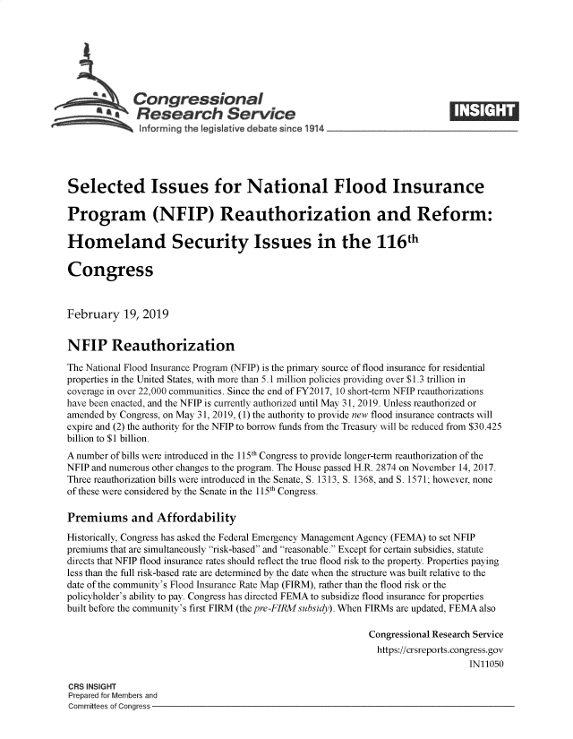 handle is hein.crs/govyhz0001 and id is 1 raw text is: 







        A Congressional
           *aResearch Service






Selected Issues for National Flood Insurance

Program (NFIP) Reauthorization and Reform:

Homeland Security Issues in the 116th

Congress



February   19, 2019


NFIP Reauthorization

The National Flood Insurance Program (NFIP) is the primary source of flood insurance for residential
properties in the United States, with more than 5.1 million policies providing over $1.3 trillion in
coverage in over 22,000 communities. Since the end of FY2017, 10 short-term NFIP reauthorizations
have been enacted, and the NFIP is currently authorized until May 31, 2019. Unless reauthorized or
amended by Congress, on May 31, 2019, (1) the authority to provide new flood insurance contracts will
expire and (2) the authority for the NFIP to borrow funds from the Treasury will be reduced from $30.425
billion to $1 billion.
A number of bills were introduced in the 115th Congress to provide longer-term reauthorization of the
NFIP and numerous other changes to the program. The House passed H.R. 2874 on November 14, 2017.
Three reauthorization bills were introduced in the Senate, S. 1313, S. 1368, and S. 1571; however, none
of these were considered by the Senate in the 115th Congress.

Premiums and Affordability

Historically, Congress has asked the Federal Emergency Management Agency (FEMA) to set NFIP
premiums that are simultaneously risk-based and reasonable. Except for certain subsidies, statute
directs that NFIP flood insurance rates should reflect the true flood risk to the property. Properties paying
less than the full risk-based rate are determined by the date when the structure was built relative to the
date of the community's Flood Insurance Rate Map (FIRM), rather than the flood risk or the
policyholder's ability to pay. Congress has directed FEMA to subsidize flood insurance for properties
built before the community's first FIRM (the pre-FIRMsubsidy). When FIRMs are updated, FEMA also

                                                           Congressional Research Service
                                                             https://crsreports.congress.gov
                                                                               IN11050

CRS INSIGHT
Prepared for Members and
Committees of Congress


