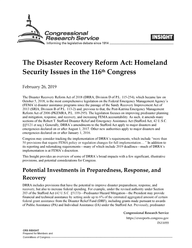 handle is hein.crs/govyie0001 and id is 1 raw text is: 







             Congressional
             SResearch Service






The Disaster Recovery Reform Act: Homeland

Security Issues in the 116th Congress



February   26, 2019


The Disaster Recovery Reform Act of 2018 (DRRA, Division D of P.L. 115-254), which became law on
October 5, 2018, is the most comprehensive legislation on the Federal Emergency Management Agency's
(FEMA's) disaster assistance programs since the passage of the Sandy Recovery Improvement Act of
2013 (SRIA, Division B of P.L. 113-2) and, previous to that, the Post-Katrina Emergency Management
Reform Act of 2006 (PKEMRA, P.L. 109-295). The legislation focuses on improving predisaster planning
and mitigation, response, and recovery, and increasing FEMA accountability. As such, it amends many
sections of the Robert T. Stafford Disaster Relief and Emergency Assistance Act (Stafford Act, 42 U.S.C.
§ § 5 121 et seq.). Generally, DRRA's amendments to the Stafford Act apply to major disasters and
emergencies declared on or after August 1, 2017. Other new authorities apply to major disasters and
emergencies declared on or after January 1, 2016.
Congress may consider tracking the implementation of DRRA's requirements, which include more than
50 provisions that require FEMA policy or regulation changes for full implementation....  In addition to
its reporting and rulemaking requirements-many of which include 2019 deadlines-much of DRRA's
implementation is at FEMA's discretion.
This Insight provides an overview of some of DRRA's broad impacts with a few significant, illustrative
provisions, and potential considerations for Congress.


Potential Investments in Preparedness, Response, and

Recovery

DRRA  includes provisions that have the potential to improve disaster preparedness, response, and
recovery, but also to increase federal spending. For example, under the revised authority under Section
203 of the Stafford Act (42 U.S.C. §5133)-Predisaster Hazard Mitigation-the President may provide
financial and technical assistance by setting aside up to 6% of the estimated aggregated amount of certain
federal grant assistance from the Disaster Relief Fund (DRF), including grants made pursuant to awards
of Public Assistance (PA) and Individual Assistance (IA) under the Stafford Act. Previously, predisaster

                                                             Congressional Research Service
                                                             https://crsreports.congress.gov
                                                                                 IN11055

CRS INSIGHT
Prepared for Members and
Committees of Congress


