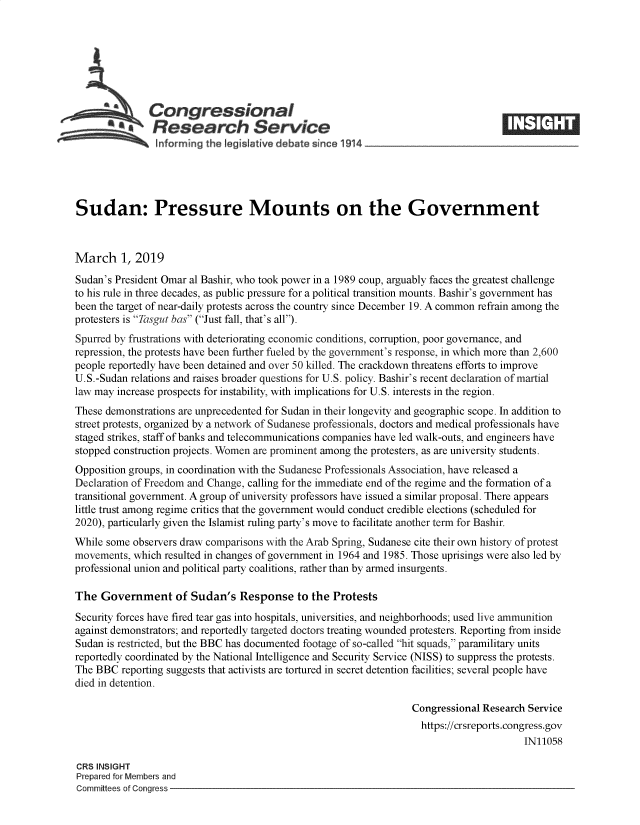 handle is hein.crs/govyih0001 and id is 1 raw text is: 







               Congressional
            *.Research Service






Sudan: Pressure Mounts on the Government



March 1, 2019
Sudan's President Omar al Bashir, who took power in a 1989 coup, arguably faces the greatest challenge
to his rule in three decades, as public pressure for a political transition mounts. Bashir's government has
been the target of near-daily protests across the country since December 19. A common refrain among the
protesters is Tasgut bas (Just fall, that's all).
Spurred by frustrations with deteriorating economic conditions, corruption, poor governance, and
repression, the protests have been further fueled by the government's response, in which more than 2,600
people reportedly have been detained and over 50 killed. The crackdown threatens efforts to improve
U.S.-Sudan relations and raises broader questions for U.S. policy. Bashir's recent declaration of martial
law may increase prospects for instability, with implications for U.S. interests in the region.
These demonstrations are unprecedented for Sudan in their longevity and geographic scope. In addition to
street protests, organized by a network of Sudanese professionals, doctors and medical professionals have
staged strikes, staff of banks and telecommunications companies have led walk-outs, and engineers have
stopped construction projects. Women are prominent among the protesters, as are university students.
Opposition groups, in coordination with the Sudanese Professionals Association, have released a
Declaration of Freedom and Change, calling for the immediate end of the regime and the formation of a
transitional government. A group of university professors have issued a similar proposal. There appears
little trust among regime critics that the government would conduct credible elections (scheduled for
2020), particularly given the Islamist ruling party's move to facilitate another term for Bashir.
While some observers draw comparisons with the Arab Spring, Sudanese cite their own history of protest
movements,  which resulted in changes of government in 1964 and 1985. Those uprisings were also led by
professional union and political party coalitions, rather than by armed insurgents.

The  Government of Sudan's Response to the Protests
Security forces have fired tear gas into hospitals, universities, and neighborhoods; used live ammunition
against demonstrators; and reportedly targeted doctors treating wounded protesters. Reporting from inside
Sudan is restricted, but the BBC has documented footage of so-called hit squads, paramilitary units
reportedly coordinated by the National Intelligence and Security Service (NISS) to suppress the protests.
The BBC  reporting suggests that activists are tortured in secret detention facilities; several people have
died in detention.

                                                                  Congressional Research Service
                                                                    https://crsreports.congress.gov
                                                                                        IN11058

CRS INSIGHT
Prepared for Members and
Committees of Congress


