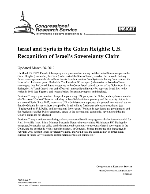 handle is hein.crs/govyjc0001 and id is 1 raw text is: 







              Congressional
            ~.Research Service






Israel and Syria in the Golan Heights: U.S.

Recognition of Israel's Sovereignty Claim



Updated March 26, 2019

On March  25, 2019, President Trump signed a proclamation stating that the United States recognizes the
Golan Heights (hereinafter, the Golan) to be part of the State of Israel, based on the rationale that any
future peace agreement should address threats Israel encounters from Syria-including from Iran and the
Iran-backed Lebanese group Hezbollah. The President did not specify the territorial bounds of Israeli
sovereignty that the United States recognizes in the Golan. Israel gained control of the Golan from Syria
during the 1967 Arab-Israeli war, and effectively annexed it unilaterally by applying Israeli law to the
region in 1981 (see Figure 1 and textbox below for a map, synopsis, and timeline).
President Trump's proclamation changes long-standing U.S. policy on the Golan, and may have a number
of effects (see Outlook below), including on Israeli-Palestinian diplomacy and the security picture in
and around Syria. Since 1967, successive U.S. Administrations supported the general international stance
that the Golan is Syrian territory occupied by Israel, with its final status subject to negotiation (see
Background on U.S. Policy and International Involvement below). In reaction to the proclamation and
the President's earlier Twitter statement, others in the international community have insisted that the
Golan's status has not changed.
President Trump's action came during a closely contested Israeli campaign-with elections scheduled for
April 9-while Israeli Prime Minister Binyamin Netanyahu was visiting Washington, DC. During the
campaign, Netanyahu has called on the international community to recognize Israeli sovereignty in the
Golan, and his position is widely popular in Israel. In Congress, Senate and House bills introduced in
February 2019 support Israeli sovereignty claims, and would treat the Golan as part of Israel in any
existing or future law relating to appropriations or foreign commerce.










                                                                Congressional Research Service
                                                                  https://crsreports.congress.gov
                                                                                      IN11081

CRS INSIGHT
Prepared for Members and
Committees of Congress


