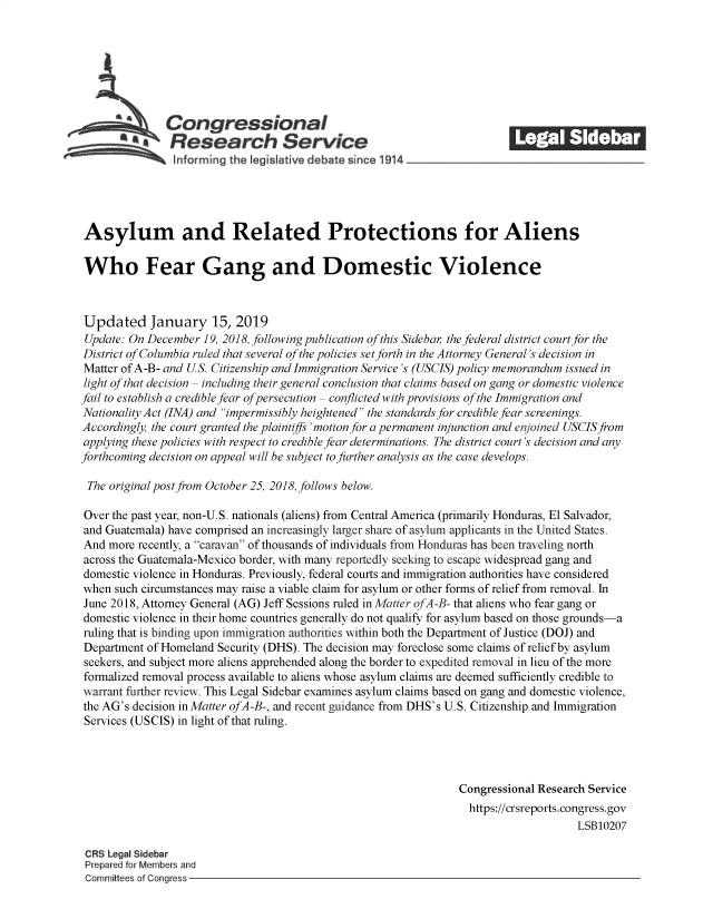 handle is hein.crs/govyjl0001 and id is 1 raw text is: 







              Congressional                                             ______
            **Research Service






Asylum and Related Protections for Aliens

Who Fear Gang and Domestic Violence



Updated January 15, 2019
Update: On December  19, 2018, following publication of this Sideba, the federal district court for the
District of Columbia ruled that several of the policies set forth in the Attorney General's decision in
Matter of A-B- and US. Citizenship and Immigration Service's (USCIS) policy memorandum issued in
light of that decision - including their general conclusion that claims based on gang or domestic violence
fail to establish a credible fear ofpersecution - conflicted with provisions of the Immigration and
Nationality Act (INA) and impermissibly heightened the standards for credible fear screenings.
Accordingly, the court granted the plaintiffs'motion for a permanent injunction and enjoined USCIS from
applying these policies with respect to credible fear determinations. The district court's decision and any
forthcoming decision on appeal will be subject to further analysis as the case develops.

The  original post from October 25, 2018, follows below.

Over the past year, non-U.S. nationals (aliens) from Central America (primarily Honduras, El Salvador,
and Guatemala) have comprised an increasingly larger share of asylum applicants in the United States.
And  more recently, a caravan of thousands of individuals from Honduras has been traveling north
across the Guatemala-Mexico border, with many reportedly seeking to escape widespread gang and
domestic violence in Honduras. Previously, federal courts and immigration authorities have considered
when  such circumstances may raise a viable claim for asylum or other forms of relief from removal. In
June 2018, Attorney General (AG) Jeff Sessions ruled in Matter ofA-B- that aliens who fear gang or
domestic violence in their home countries generally do not qualify for asylum based on those grounds-a
ruling that is binding upon immigration authorities within both the Department of Justice (DOJ) and
Department of Homeland Security (DHS). The decision may foreclose some claims of relief by asylum
seekers, and subject more aliens apprehended along the border to expedited removal in lieu of the more
formalized removal process available to aliens whose asylum claims are deemed sufficiently credible to
warrant further review. This Legal Sidebar examines asylum claims based on gang and domestic violence,
the AG's decision in Matter ofA-B-, and recent guidance from DHS's U.S. Citizenship and Immigration
Services (USCIS) in light of that ruling.




                                                                Congressional Research Service
                                                                  https://crsreports.congress.gov
                                                                                    LSB10207

 CRS Legal Sidebar
 Prepared for Members and
 Committees of Congress


