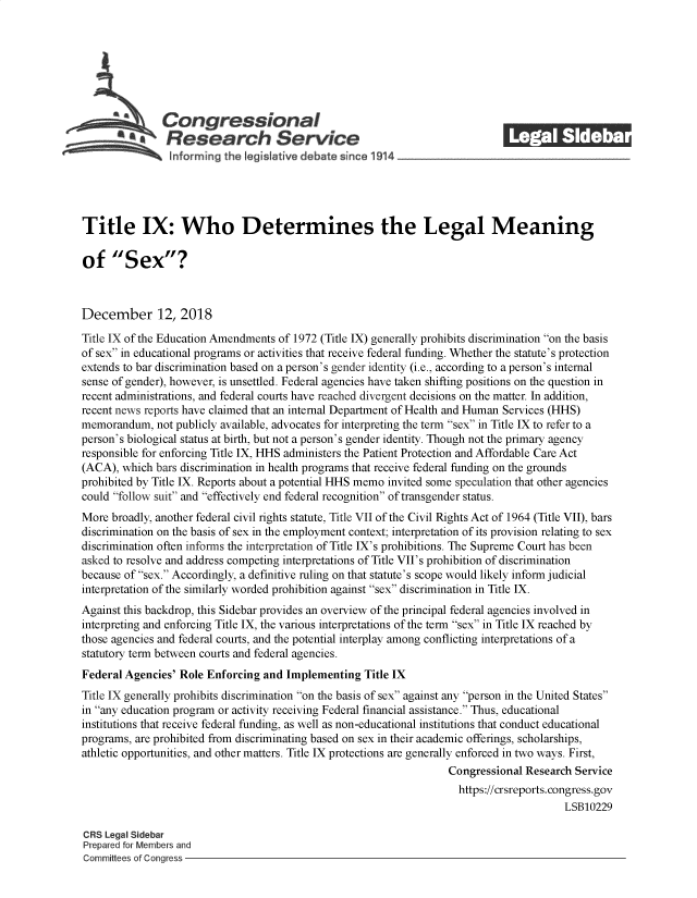 handle is hein.crs/govyjs0001 and id is 1 raw text is: 















Title IX: Who Determines the Legal Meaning

of Sex?



December 12, 2018

Title IX of the Education Amendments of 1972 (Title IX) generally prohibits discrimination on the basis
of sex in educational programs or activities that receive federal funding. Whether the statute's protection
extends to bar discrimination based on a person's gender identity (i.e., according to a person's internal
sense of gender), however, is unsettled. Federal agencies have taken shifting positions on the question in
recent administrations, and federal courts have reached divergent decisions on the matter. In addition,
recent news reports have claimed that an internal Department of Health and Human Services (HHS)
memorandum,   not publicly available, advocates for interpreting the term sex in Title IX to refer to a
person's biological status at birth, but not a person's gender identity. Though not the primary agency
responsible for enforcing Title IX, HHS administers the Patient Protection and Affordable Care Act
(ACA),  which bars discrimination in health programs that receive federal funding on the grounds
prohibited by Title IX. Reports about a potential HHS memo invited some speculation that other agencies
could follow suit and effectively end federal recognition of transgender status.
More  broadly, another federal civil rights statute, Title VII of the Civil Rights Act of 1964 (Title VII), bars
discrimination on the basis of sex in the employment context; interpretation of its provision relating to sex
discrimination often informs the interpretation of Title IX's prohibitions. The Supreme Court has been
asked to resolve and address competing interpretations of Title VII's prohibition of discrimination
because of sex. Accordingly, a definitive ruling on that statute's scope would likely inform judicial
interpretation of the similarly worded prohibition against sex discrimination in Title IX.
Against this backdrop, this Sidebar provides an overview of the principal federal agencies involved in
interpreting and enforcing Title IX, the various interpretations of the term sex in Title IX reached by
those agencies and federal courts, and the potential interplay among conflicting interpretations of a
statutory term between courts and federal agencies.
Federal Agencies' Role Enforcing  and Implementing   Title IX
Title IX generally prohibits discrimination on the basis of sex against any person in the United States
in any education program or activity receiving Federal financial assistance. Thus, educational
institutions that receive federal funding, as well as non-educational institutions that conduct educational
programs, are prohibited from discriminating based on sex in their academic offerings, scholarships,
athletic opportunities, and other matters. Title IX protections are generally enforced in two ways. First,
                                                                    Congressional  Research Service
                                                                      https://crsreports.congress.gov
                                                                                          LSB10229

CRS Legal Sidebar
Prepared for Members and
Committees of Congress


