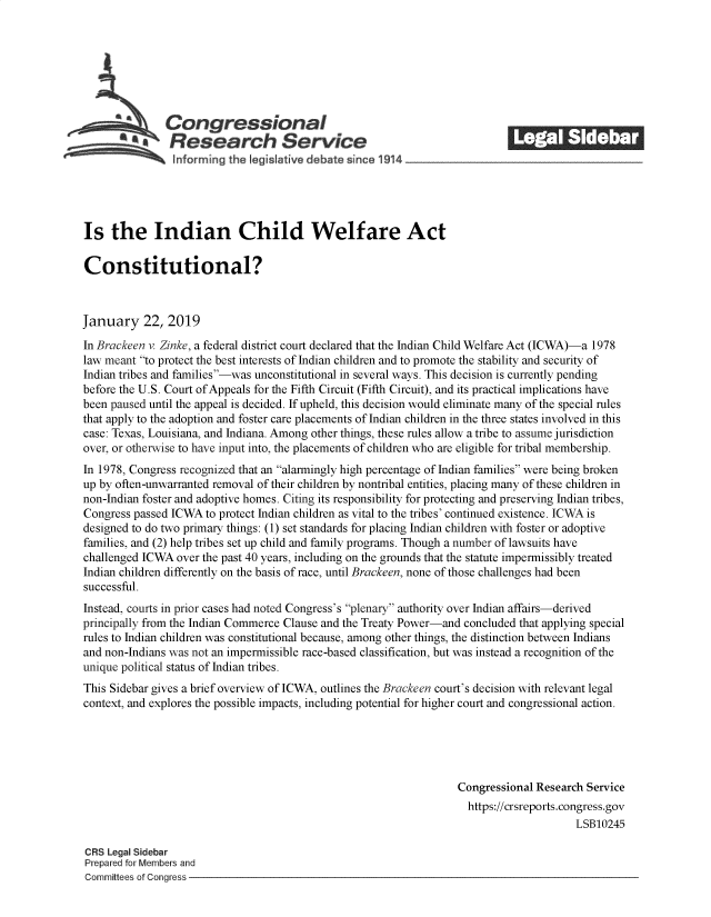 handle is hein.crs/govyjx0001 and id is 1 raw text is: 







               Congressional                                                ______
            *Research Service






Is   the Indian Child Welfare Act

Constitutional?



January 22, 2019

In Brackeen v. Zinke, a federal district court declared that the Indian Child Welfare Act (ICWA)-a 1978
law meant to protect the best interests of Indian children and to promote the stability and security of
Indian tribes and families-was unconstitutional in several ways. This decision is currently pending
before the U.S. Court of Appeals for the Fifth Circuit (Fifth Circuit), and its practical implications have
been paused until the appeal is decided. If upheld, this decision would eliminate many of the special rules
that apply to the adoption and foster care placements of Indian children in the three states involved in this
case: Texas, Louisiana, and Indiana. Among other things, these rules allow a tribe to assume jurisdiction
over, or otherwise to have input into, the placements of children who are eligible for tribal membership.
In 1978, Congress recognized that an alarmingly high percentage of Indian families were being broken
up by often-unwarranted removal of their children by nontribal entities, placing many of these children in
non-Indian foster and adoptive homes. Citing its responsibility for protecting and preserving Indian tribes,
Congress passed ICWA  to protect Indian children as vital to the tribes' continued existence. ICWA is
designed to do two primary things: (1) set standards for placing Indian children with foster or adoptive
families, and (2) help tribes set up child and family programs. Though a number of lawsuits have
challenged ICWA  over the past 40 years, including on the grounds that the statute impermissibly treated
Indian children differently on the basis of race, until Brackeen, none of those challenges had been
successful.
Instead, courts in prior cases had noted Congress's plenary authority over Indian affairs-derived
principally from the Indian Commerce Clause and the Treaty Power-and concluded that applying special
rules to Indian children was constitutional because, among other things, the distinction between Indians
and non-Indians was not an impermissible race-based classification, but was instead a recognition of the
unique political status of Indian tribes.
This Sidebar gives a brief overview of ICWA, outlines the Brackeen court's decision with relevant legal
context, and explores the possible impacts, including potential for higher court and congressional action.





                                                                   Congressional Research Service
                                                                   https://crsreports.congress.gov
                                                                                        LSB10245

CRS Legal Sidebar
Prepared for Members and
Committees of Congress


