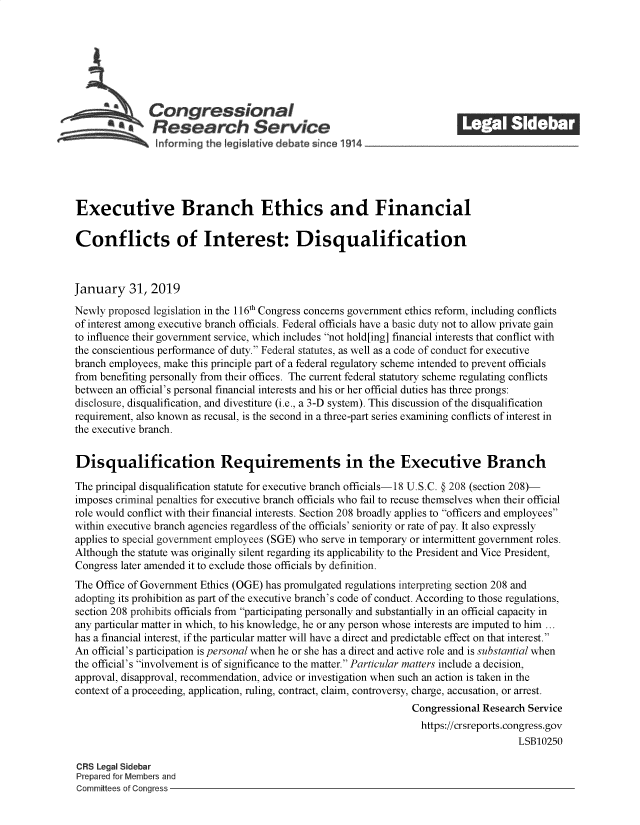 handle is hein.crs/govykb0001 and id is 1 raw text is: 















Executive Branch Ethics and Financial

Conflicts of Interest: Disqualification



January 31, 2019

Newly  proposed legislation in the 116th Congress concerns government ethics reform, including conflicts
of interest among executive branch officials. Federal officials have a basic duty not to allow private gain
to influence their government service, which includes not hold[ing] financial interests that conflict with
the conscientious performance of duty. Federal statutes, as well as a code of conduct for executive
branch employees, make this principle part of a federal regulatory scheme intended to prevent officials
from benefiting personally from their offices. The current federal statutory scheme regulating conflicts
between an official's personal financial interests and his or her official duties has three prongs:
disclosure, disqualification, and divestiture (i.e., a 3-D system). This discussion of the disqualification
requirement, also known as recusal, is the second in a three-part series examining conflicts of interest in
the executive branch.


Disqualification Requirements in the Executive Branch

The principal disqualification statute for executive branch officials-18 U.S.C. § 208 (section 208)-
imposes criminal penalties for executive branch officials who fail to recuse themselves when their official
role would conflict with their financial interests. Section 208 broadly applies to officers and employees
within executive branch agencies regardless of the officials' seniority or rate of pay. It also expressly
applies to special government employees (SGE) who serve in temporary or intermittent government roles.
Although the statute was originally silent regarding its applicability to the President and Vice President,
Congress later amended it to exclude those officials by definition.
The Office of Government Ethics (OGE) has promulgated regulations interpreting section 208 and
adopting its prohibition as part of the executive branch's code of conduct. According to those regulations,
section 208 prohibits officials from participating personally and substantially in an official capacity in
any particular matter in which, to his knowledge, he or any person whose interests are imputed to him ...
has a financial interest, if the particular matter will have a direct and predictable effect on that interest.
An official's participation is personal when he or she has a direct and active role and is substantial when
the official's involvement is of significance to the matter. Particular matters include a decision,
approval, disapproval, recommendation, advice or investigation when such an action is taken in the
context of a proceeding, application, ruling, contract, claim, controversy, charge, accusation, or arrest.
                                                                   Congressional Research Service
                                                                   https://crsreports.congress.gov
                                                                                        LSB10250

CRS Legal Sidebar
Prepared for Members and
Committees of Congress


