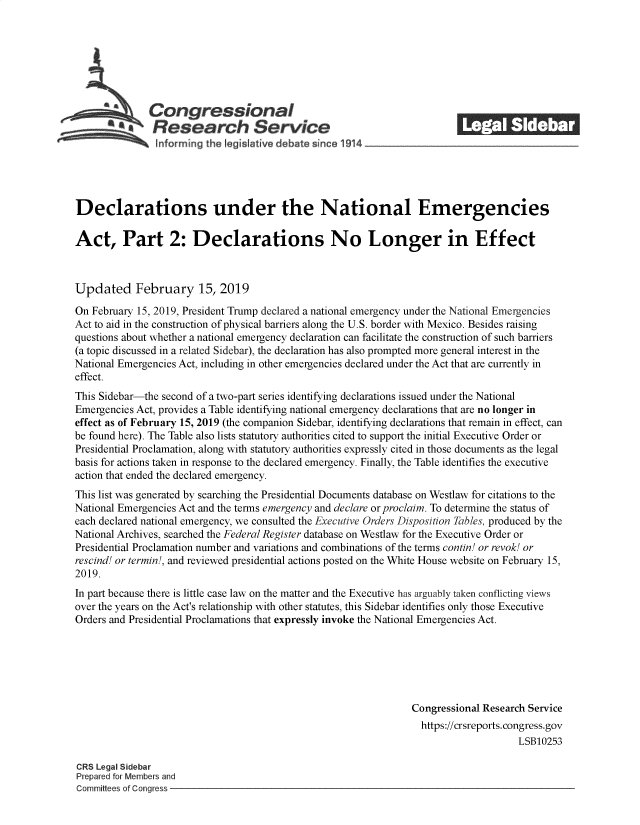 handle is hein.crs/govykd0001 and id is 1 raw text is: 















Declarations under the National Emergencies

Act, Part 2: Declarations No Longer in Effect



Updated February 15, 2019

On February 15, 2019, President Trump declared a national emergency under the National Emergencies
Act to aid in the construction of physical barriers along the U.S. border with Mexico. Besides raising
questions about whether a national emergency declaration can facilitate the construction of such barriers
(a topic discussed in a related Sidebar), the declaration has also prompted more general interest in the
National Emergencies Act, including in other emergencies declared under the Act that are currently in
effect.
This Sidebar-the second of a two-part series identifying declarations issued under the National
Emergencies Act, provides a Table identifying national emergency declarations that are no longer in
effect as of February 15, 2019 (the companion Sidebar, identifying declarations that remain in effect, can
be found here). The Table also lists statutory authorities cited to support the initial Executive Order or
Presidential Proclamation, along with statutory authorities expressly cited in those documents as the legal
basis for actions taken in response to the declared emergency. Finally, the Table identifies the executive
action that ended the declared emergency.
This list was generated by searching the Presidential Documents database on Westlaw for citations to the
National Emergencies Act and the terms emergency and declare or proclaim. To determine the status of
each declared national emergency, we consulted the Executive Orders Disposition Tables, produced by the
National Archives, searched the Federal Register database on Westlaw for the Executive Order or
Presidential Proclamation number and variations and combinations of the terms contin! or revok! or
rescind! or termin!, and reviewed presidential actions posted on the White House website on February 15,
2019.
In part because there is little case law on the matter and the Executive has arguably taken conflicting views
over the years on the Act's relationship with other statutes, this Sidebar identifies only those Executive
Orders and Presidential Proclamations that expressly invoke the National Emergencies Act.






                                                                 Congressional Research Service
                                                                   https://crsreports.congress.gov
                                                                                      LSB10253

CRS Legal Sidebar
Prepared for Members and
Committees of Congress


