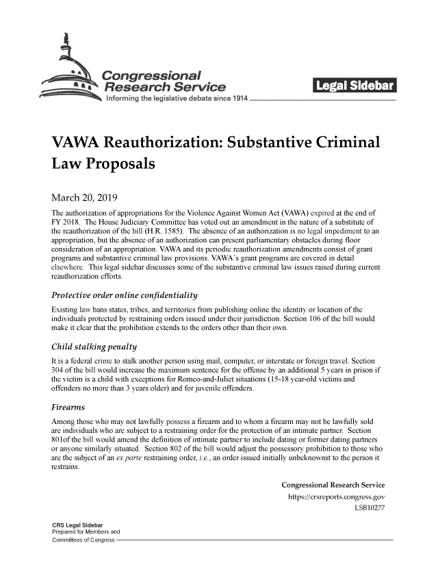 handle is hein.crs/govykn0001 and id is 1 raw text is: 







              Coangressional                                              ______
              SResearch Service






VAWA Reauthorization: Substantive Criminal

Law Proposals



March 20, 2019

The authorization of appropriations for the Violence Against Women Act (VAWA) expired at the end of
FY 2018. The House  Judiciary Committee has voted out an amendment in the nature of a substitute of
the reauthorization of the bill (H.R. 1585). The absence of an authorization is no legal impediment to an
appropriation, but the absence of an authorization can present parliamentary obstacles during floor
consideration of an appropriation. VAWA and its periodic reauthorization amendments consist of grant
programs and substantive criminal law provisions. VAWA's grant programs are covered in detail
elsewhere. This legal sidebar discusses some of the substantive criminal law issues raised during current
reauthorization efforts.

Protective  order online confidentiality
Existing law bans states, tribes, and territories from publishing online the identity or location of the
individuals protected by restraining orders issued under their jurisdiction. Section 106 of the bill would
make it clear that the prohibition extends to the orders other than their own.

Child  stalking penalty
It is a federal crime to stalk another person using mail, computer, or interstate or foreign travel. Section
304 of the bill would increase the maximum sentence for the offense by an additional 5 years in prison if
the victim is a child with exceptions for Romeo-and-Juliet situations (15-18 year-old victims and
offenders no more than 3 years older) and for juvenile offenders.

Firearms
Among  those who may not lawfully possess a firearm and to whom a firearm may not be lawfully sold
are individuals who are subject to a restraining order for the protection of an intimate partner. Section
80 lof the bill would amend the definition of intimate partner to include dating or former dating partners
or anyone similarly situated. Section 802 of the bill would adjust the possessory prohibition to those who
are the subject of an ex parte restraining order, i.e., an order issued initially unbeknownst to the person it
restrains.

                                                                 Congressional Research Service
                                                                   https://crsreports.congress.gov
                                                                                      LSB10277

CRS Legal Sidebar
Prepared for Members and
Committees of Congress


