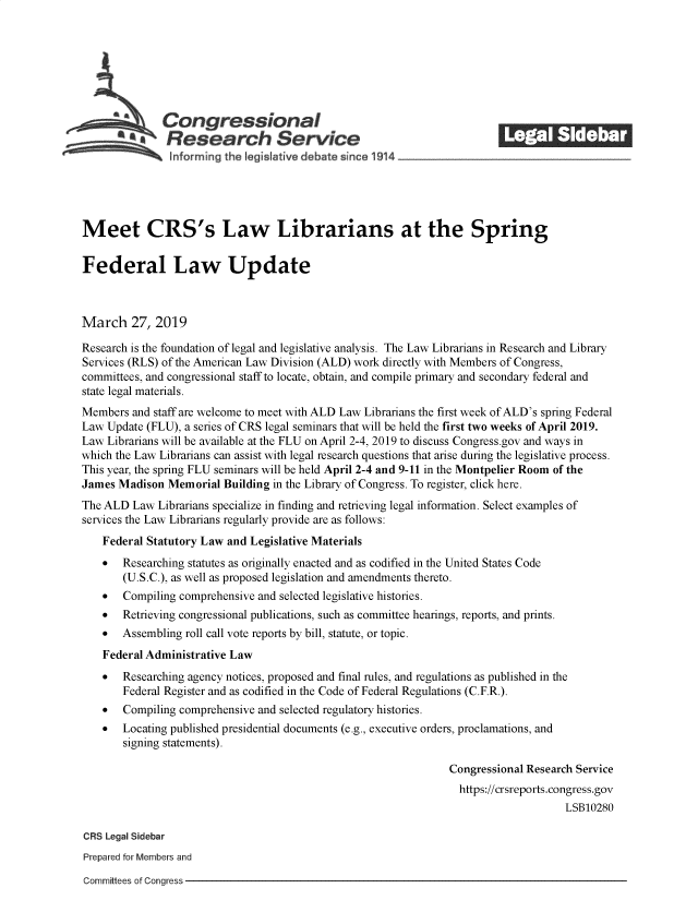 handle is hein.crs/govyko0001 and id is 1 raw text is: 
















Meet CRS's Law Librarians at the Spring


Federal Law Update



March 27, 2019

Research is the foundation of legal and legislative analysis. The Law Librarians in Research and Library
Services (RLS) of the American Law Division (ALD) work directly with Members of Congress,
committees, and congressional staff to locate, obtain, and compile primary and secondary federal and
state legal materials.
Members  and staff are welcome to meet with ALD Law Librarians the first week of ALD's spring Federal
Law  Update (FLU), a series of CRS legal seminars that will be held the first two weeks of April 2019.
Law  Librarians will be available at the FLU on April 2-4, 2019 to discuss Congress.gov and ways in
which the Law Librarians can assist with legal research questions that arise during the legislative process.
This year, the spring FLU seminars will be held April 2-4 and 9-11 in the Montpelier Room of the
James  Madison Memorial  Building in the Library of Congress. To register, click here.
The ALD  Law Librarians specialize in finding and retrieving legal information. Select examples of
services the Law Librarians regularly provide are as follows:
    Federal Statutory Law and Legislative Materials
    *  Researching statutes as originally enacted and as codified in the United States Code
       (U.S.C.), as well as proposed legislation and amendments thereto.
    *  Compiling comprehensive and selected legislative histories.
    *  Retrieving congressional publications, such as committee hearings, reports, and prints.
    *  Assembling roll call vote reports by bill, statute, or topic.
    Federal Administrative Law
    *  Researching agency notices, proposed and final rules, and regulations as published in the
       Federal Register and as codified in the Code of Federal Regulations (C.F.R.).
    *  Compiling comprehensive and selected regulatory histories.
    *  Locating published presidential documents (e.g., executive orders, proclamations, and
       signing statements).

                                                                 Congressional Research Service
                                                                   https://crsreports.congress.gov
                                                                                     LSB10280

CRS Legal Sidebar
Prepared for Members and


Committees of Congress


