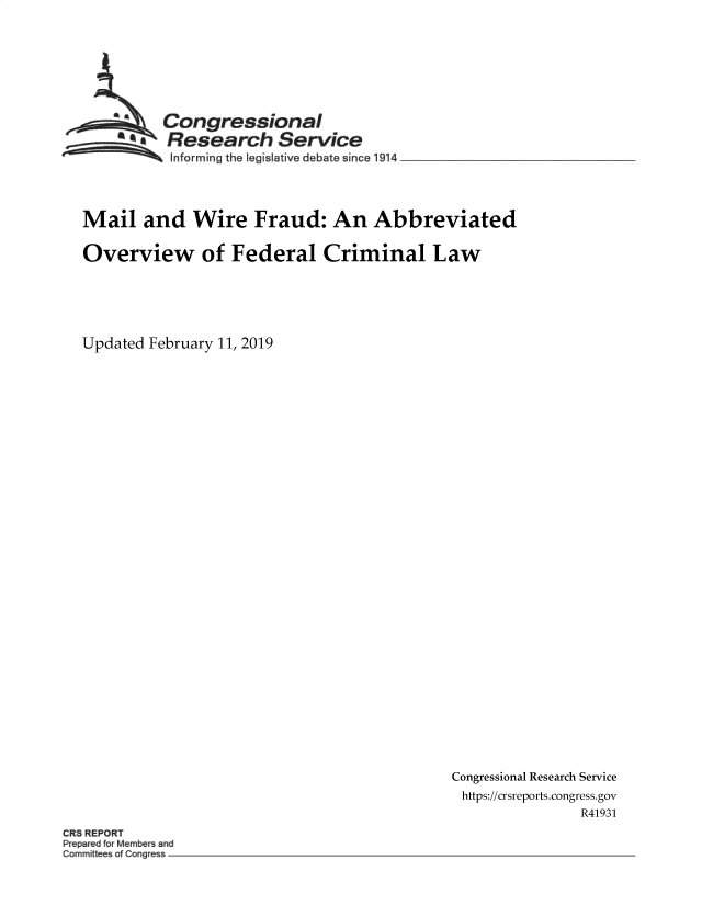 handle is hein.crs/govylr0001 and id is 1 raw text is: 








          Congressional
     a    Research Service
          Informing the legislative debate since l914 _________




Mail   and   Wire   Fraud:   An   Abbreviated

Overview of Federal Criminal Law






Updated February 11, 2019


Congressional Research Service
https://crsreports.congress.gov
               R41931


CR3 REPORT
Pr pa ed for M~mbe an
omrn~tt e o Cone -


