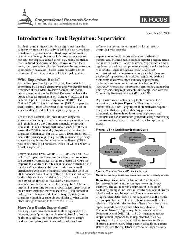 handle is hein.crs/govywy0001 and id is 1 raw text is: 





Cogrsioa Reea1 Servc


December  20, 2018


Introduction to Bank Regulation: Supervision


To identity and mitigate risks, bank regulators have the
authority to monitor bank activities and, if necessary, direct
a bank to change its behavior. Bank supervision creates
certain benefits (e.g., fewer bank failures, more systemic
stability) but imposes certain costs (e.g., bank compliance
costs, reduced credit availability). Congress often faces
policy questions about whether these benefits and costs are
appropriately balanced. This In Focus provides a brief
overview of bank supervision and related policy issues.

Who Supervises Banks?
Banks are supervised by a primary regulator, which is
determined by a bank's charter type and whether the bank is
a member  of the Federal Reserve System. The federal
primary regulators are the Federal Reserve (the Fed), the
Office of the Comptroller of the Currency (OCC), and the
Federal Deposit Insurance Corporation (FDIC). (The
National Credit Union Administration [NCUA] supervises
credit unions.) Banks chartered at the state level also are
supervised by state-level bank regulatory agencies.

Banks above a certain asset size also are subject to
supervision for compliance with consumer protection laws
and regulations by the Consumer Financial Protection
Bureau (CFPB). For banks with more than $10 billion in
assets, the CFPB is generally the primary supervisor for
consumer compliance. For banks with $10 billion or less in
assets, the primary regulator generally remains the primary
supervisory authority for consumer compliance. (CFPB
rules may apply to all banks, regardless of which agency is
a bank's supervisor).

Before the Dodd-Frank Act (P.L. 111-203), the Fed, OCC,
and FDIC  supervised banks for both safety and soundness
and consumer compliance. Congress created the CFPB in
response to assertions that this dual mandate restricted bank
regulators' incentive or ability to monitor and curtail
questionable consumer lending practices leading up to the
2008 financial crisis. Critics of the CFPB assert that certain
banks subject to its supervision (e.g., those over but near
the $10 billion threshold) face overly burdensome
examinations; these critics call for raising the $10 billion
threshold or returning consumer compliance supervision to
the primary regulator. Proponents of the CFPB argue that
making  such changes could lead to inappropriately lax
consumer compliance  supervision, similar to what was in
place during the run-up to the financial crisis.

How Are Banks Supervised?
Bank regulators have three main tools to regulate banks:
they can promulgate rules implementing banking law that
banks must follow, they can supervise banks to ensure
banks are complying with those rules, and they have


enforcement powers to reprimand banks that are not
complying  with the rules.

Supervision refers to certain regulators' authority to
monitor and examine banks, impose reporting requirements,
and instruct banks to modify behavior. Supervision enables
regulators to evaluate and promote the safety and soundness
of individual banks (known as micro-prudential
supervision) and the banking system as a whole (macro-
prudential supervision). In addition, regulators evaluate
bank compliance with other statutory requirements,
including consumer protection and fair lending laws
(consumer compliance  supervision), anti-money laundering
laws, cybersecurity requirements, and compliance with the
Community   Reinvestment Act (P.L. 95-128).

Regulators have complementary tools to achieve their
supervisory goals (see Figure 1). They continuously
monitor banks, often using information banks are required
to report or that was gathered during previous
examinations. Supervision is an iterative process, and
examiners can use information gathered through monitoring
to determine the scope and areas of focus for upcoming
exams.

Figure  I. The Bank Examination   Cycle












Source: Consumer Financial Protection Bureau.
Note: Certain large banks may have examiners continuously on-site.
Reporting. Banks  submit a Report of Condition and
Income-referred  to as the call report-to regulators
quarterly. The call report is comprised of schedules
containing multiple line items related to bank operations for
which a value must be reported. These data are reported
using standard definitions so that regulators and the public
can compare banks. To lower the burden on small banks
relative to big banks, the number of items that a bank must
report depends on its size and other considerations. The
Economic  Growth, Regulatory Relief, and Consumer
Protection Act of 2018 (P.L. 115-174) mandated further
simplification (expected to be implemented in 2019),
requiring banks with under $5 billion in assets to file a
shorter call report every other quarter. In addition, current
statute requires the regulators to review call reports every


