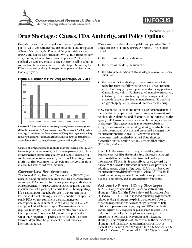 handle is hein.crs/govyxb0001 and id is 1 raw text is: 





Conresioa Reeac Sevc


December  27, 2018


Drug Shortages: Causes, FDA Authority, and Policy Options


Drug shortages have remained a serious and persistent
public health concern, despite the prevention and mitigation
efforts of Congress, the Food and Drug Administration
(FDA), and health care providers. While the number of new
drug shortages has declined since its peak in 2011, many
medically necessary products, such as sterile saline solution
and sodium bicarbonate, remain in shortage. According to
FDA,  some active drug shortages have persisted for more
than eight years.

Figure  I. Number  of New  Drug Shortages,  2010-2017

    250

    200

    150

    100




        2010  2011 2012  2013 2014  2015 2016  2017

Source: FDA annual reports on drug shortages for calendar years
2015, 2016, and 2017. Presentation from November 27, 2018, public
meeting, Identifying the Root Causes of Drug Shortages and Finding
Enduring Solutions, https://healthpolicy.duke.edu/sites/default/files/
atoms/files/duke-fdadrug.shortagespresentation_slides_0.pdf.

Causes of drug shortages include manufacturing and quality
issues (e.g., contaminants); lack of transparency (e.g., lack
of information about drug quality and supply reliability);
and business decisions made by individual firms (e.g., low
profit margins leading to market exit and mergers resulting
in a limited number of manufacturers).

Current Law Requirements
The Federal Food, Drug, and Cosmetic Act (FFDCA)  and
corresponding regulations require that drug manufacturers
submit to FDA certain information pertaining to shortages.
More  specifically, FFDCA Section 506C requires that the
manufacturer of a prescription drug that is life-supporting,
life-sustaining, or intended for use in the prevention or
treatment of a debilitating disease or condition, as specified,
notify FDA of any permanent discontinuance or
interruption in the manufacture of a drug that is likely to
disrupt its United States supply. The manufacturer is
required to notify FDA at least six months prior to such
interruption, or, if not possible, as soon as practicable,
which FDA  regulation specifies to be no later than five
business days after the permanent discontinuance or
interruption occurs.


FDA  must maintain and make public an up-to-date list of
drugs that are in shortage (FFDCA §506E). The list must
include

*  the name of the drug in shortage,

*  the name of the drug manufacturer,

*  the estimated duration of the shortage, as determined by
   FDA,  and

*  the reason for the shortage, as determined by FDA,
   selecting from the following reasons: (1) requirements
   related to complying with good manufacturing practices,
   (2) regulatory delay, (3) shortage of an active ingredient,
   (4) shortage of an inactive ingredient component, (5)
   discontinuance of the drug's manufacture, (6) delay in
   drug's shipping, or (7) demand increase for the drug.

FDA  maintains its list in the form of a searchable database
on its website that provides information about current and
resolved drug shortages and discontinuations reported to the
agency. FDA  maintains a separate list for biologics that are
in shortage. The agency also is required to submit to
Congress an annual report on drug shortages, which must
include the number of actual and prevented shortages and
manufacturer notifications; FDA communication
procedures; and specified details of FDA shortage
prevention and mitigation actions, among other things.
(FFDCA   §506C-1).

Like FDA, the American  Society of Health-System
Pharmacists (ASHP)  also tracks drug shortages, although
there are differences in how the two track and report
information. FDA's list is generally targeted toward the
public, while ASHP's audience is health care providers. In
addition, among other differences, FDA's list is based on
manufacturer-provided information, while ASHP's list is
based on voluntary reports from health care providers,
patients, and others, and is updated more frequently.

Actions to Prevent Drug Shortages
In 2012, Congress passed legislation to address drug
shortages. Title X of the FDA Safety and Innovation Act
(FDASIA,  P.L. 112-144) expanded reporting requirements
related to drug shortages; explicitly authorized FDA to
expedite inspections and review of applications to help
mitigate or prevent shortages; required FDA to submit
annual reports to Congress; required FDA to establish a
task force to develop and implement a strategic plan
regarding its response to preventing and mitigating
shortages; and required GAO to examine the cause of drug
shortages and formulate recommendations on how to
prevent or alleviate such shortages. In 2016, Section 3016
of the 21St Century Cures Act (P.L. 114-255) authorized


https:/crsreports.con, -- -q


