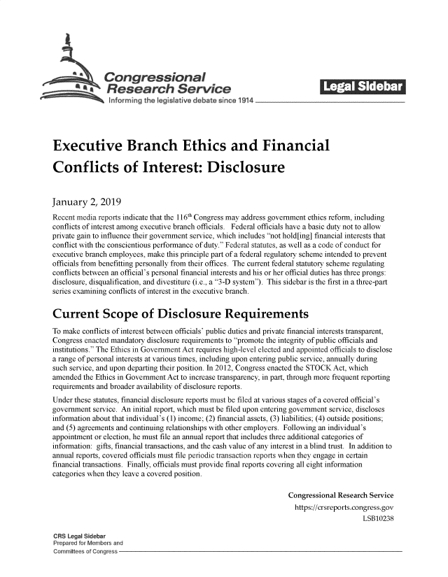 handle is hein.crs/govyxq0001 and id is 1 raw text is: 







               Congressional                                               ______
            *Research Service






Executive Branch Ethics and Financial

Conflicts of Interest: Disclosure



January 2, 2019

Recent media reports indicate that the 116th Congress may address government ethics reform, including
conflicts of interest among executive branch officials. Federal officials have a basic duty not to allow
private gain to influence their government service, which includes not hold[ing] financial interests that
conflict with the conscientious performance of duty. Federal statutes, as well as a code of conduct for
executive branch employees, make this principle part of a federal regulatory scheme intended to prevent
officials from benefitting personally from their offices. The current federal statutory scheme regulating
conflicts between an official's personal financial interests and his or her official duties has three prongs:
disclosure, disqualification, and divestiture (i.e., a 3-D system). This sidebar is the first in a three-part
series examining conflicts of interest in the executive branch.


Current Scope of Disclosure Requirements

To make conflicts of interest between officials' public duties and private financial interests transparent,
Congress enacted mandatory disclosure requirements to promote the integrity of public officials and
institutions. The Ethics in Government Act requires high-level elected and appointed officials to disclose
a range of personal interests at various times, including upon entering public service, annually during
such service, and upon departing their position. In 2012, Congress enacted the STOCK Act, which
amended  the Ethics in Government Act to increase transparency, in part, through more frequent reporting
requirements and broader availability of disclosure reports.
Under these statutes, financial disclosure reports must be filed at various stages of a covered official's
government service. An initial report, which must be filed upon entering government service, discloses
information about that individual's (1) income; (2) financial assets, (3) liabilities; (4) outside positions;
and (5) agreements and continuing relationships with other employers. Following an individual's
appointment or election, he must file an annual report that includes three additional categories of
information: gifts, financial transactions, and the cash value of any interest in a blind trust. In addition to
annual reports, covered officials must file periodic transaction reports when they engage in certain
financial transactions. Finally, officials must provide final reports covering all eight information
categories when they leave a covered position.

                                                                  Congressional Research Service
                                                                    https://crsreports.congress.gov
                                                                                       LSB10238

CRS Legal Sidebar
Prepared for Members and
Committees of Congress


