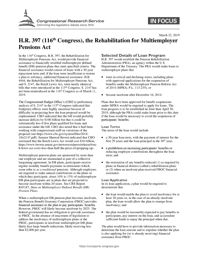 handle is hein.crs/govyyz0001 and id is 1 raw text is: 





Cogesoa Resarc Servic


                                                                                                  March 22, 2019

H.R. 397 (116th Congress), the Rehabilitation for Multiemployer

Pensions Act


In the 116th Congress, H.R. 397, the Rehabilitation for
Multiemployer Pensions Act, would provide financial
assistance to financially troubled multiemployer defined
benefit (DB) pension plans that meet specified criteria. The
financial assistance would consist of loans with a 30-year
repayment term and, if the loan were insufficient to restore
a plan to solvency, additional financial assistance. H.R.
4444, the Rehabilitation for Multiemployer Pensions Act,
and S. 2147, the Butch Lewis Act, were nearly identical
bills that were introduced in the 115th Congress. S. 2147 has
not been reintroduced in the 116th Congress as of March 11,
2019.

The Congressional Budget Office's (CBO's) preliminary
analysis of S. 2147 in the 115th Congress indicated that
budgetary effects were highly uncertain because of
difficulty in projecting how the loan proposal would be
implemented. CBO  indicated that the bill would probably
increase deficits by $100 billion but that it could be
substantially less if few plans qualified for loans and
assistance under the bill. CBO also noted that it had been
working with congressional staff on variations of the
proposal (see https://www.cbo.gov/system/files/2018-
10/s2147.pdf). Senator Sherrod Brown indicated that CBO
estimated that the Butch Lewis Act would cost $34 billion,
https://www.brown.senate.gov/newsroom/press/release/butc
h-lewis-act-costs-less-than-half-the-price-of-propping-up-.

Multiemployer pension plans are sponsored by more than
one employer and are maintained as part of a collective
bargaining agreement. In DB plans, participants receive
regular monthly benefit payments in retirement (which
some refer to as a traditional pension). Although employers
are required to make annual contributions to the plans in
which they participate, about 10% to 15% of multiemployer
DB  plan participants are in plans that are projected to
become  insolvent within 20 years. See CRS Report
R45187, Data on Multiemployer Defined Benefit (DB)
Pension Plans.

When  a multiemployer DB pension plan becomes insolvent,
the Pension Benefit Guaranty Corporation (PBGC) provides
financial assistance to the plan to pay participants' benefits.
However, PBGC   will likely become insolvent by 2025. The
federal government has no obligation to provide assistance
to PBGC. In the absence of enactment of legislation to
address the insolvency of multiemployer plans or the
PBGC,  participants in insolvent multiemployer DB plans
likely face large benefit reductions, likely receiving less
than $2,000 per year.


Selected Details of Loan Program
H.R. 397 would establish the Pension Rehabilitation
Administration (PRA), an agency within the U.S.
Department of the Treasury. The PRA would make loans to
multiemployer plans that

*  were in critical and declining status, including plans
   with approved applications for the suspension of
   benefits under the Multiemployer Pension Reform Act
   of 2014 (MPRA;  P.L. 113-235), or

*  became  insolvent after December 16, 2014.

Plans that have been approved for benefit suspensions
under MPRA   would be required to apply for loans. The
loan program is to be established no later than April 30,
2019, although the PRA could make loans prior to this date
if the loan would be necessary to avoid the suspension of
participants' benefits.

Loan  Terms
The terms of the loan would include

*  a 30-year loan term, with the payment of interest for the
   first 29 years and the loan principal in the 30th year;

*  a prohibition on increasing participants' benefits or
   reducing employer contributions throughout the loan
   term; and

*  the restoration of any benefits reduced (1) as required by
   plans in financial distress (called a rehabilitation plan)
   or (2) when an insolvent plan received PBGC financial
   assistance.

Loan  Application
In its loan application, a plan would be required to
demonstrate that

*  the loan would enable the plan to avoid insolvency for at
   least 30 years or, in the case of an already insolvent
   plan, the loan would allow the plan to emerge from
   insolvency; and

*  the plan would be reasonably expected to pay benefits to
   participants, pay interest on the loan, and accumulate
   sufficient funds to repay the principal when due.

The plan would have to provide information necessary to
determine the loan amount and to stipulate whether the plan
is also applying for (or is already receiving) financial
assistance from PBGC.


https:I/crsreports.conc -- ---


0


