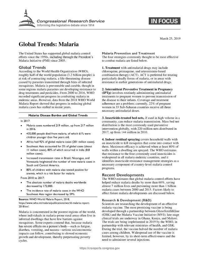 handle is hein.crs/govyzb0001 and id is 1 raw text is: 




Congressional Research Service
Informing the legislative debate since 1914


S


March  25, 2019


Global Trends: Malaria


The United States has supported global malaria control
efforts since the 1950s, including through the President's
Malaria Initiative (PMI) since 2005.

Global Trends
According to the World Health Organization (WHO),
roughly half of the world population (3.2 billion people) is
at risk of contracting malaria, a life-threatening disease
caused by parasites transmitted through bites of infected
mosquitoes. Malaria is preventable and curable, though in
some regions malaria parasites are developing resistance to
drug treatments and pesticides. From 2000 to 2016, WHO
recorded significant progress in combatting malaria in
endemic  areas. However, data from the 2018 WHO World
Malaria Report showed that progress in reducing global
malaria cases has stalled in recent years.

       Malaria: Disease Burden and Global Trends
  In 2017:
  *   Malaria cases numbered 219 million, up from 217 million
      in 2016.
 *    435,000 people died from malaria, of which 61% were
      children younger than five years old.
 *    Africa had 92% of global malaria cases (201 million cases).


*


Southeast Asia accounted for 5% of global cases (about
II million cases), 80% of which occurred in India (8.8
million cases).


*     Increased transmission rates in Brazil, Nicaragua, and
     Venezuela heightened the number of new malaria cases in
     South and Central America.
 *    80% of children with malaria also tested positive for
      anemia, which is a risk factor for malaria.
 From 2010 to 2017:
 *    The absolute number of malaria deaths worldwide
      decreased by 172,000.
 *    The incidence rate of malaria cases in the WHO
      Southeast Asia region decreased by 59%.
Source: WHO  World Malaria Report, 2018,
https://www.who.int/malaria/publications/world-malaria-report-
2018/en/.
Malaria is concentrated in the poorest regions of the world,
where individuals in malaria-prone rural areas often live in
informal dwellings that have few barriers against
mosquitoes. Some  experts contend that, because malaria
has severe effects on a person's body-such as fatigue,
diarrhea, vomiting, and nausea-serious socioeconomic
impacts can follow, contributing to slowed economic
growth and development, thereby perpetuating poverty
cycles.


Malaria  Prevention  and  Treatment
The four strategies commonly thought to be most effective
to combat malaria are listed below.

1. Treatment  with antimalarial drugs may include
chloroquine, primaquine, and artesmisinin-based
combination therapy (ACT). ACT  is preferred for treating
particularly deadly forms of malaria, or in areas with
resistance to earlier generations of antimalarial drugs.

2. Intermittent Preventive Treatment in Pregnancy
(IPTp) involves routinely administering antimalarial
treatments to pregnant women to prevent transmission of
the disease to their infants. Coverage and treatment
adherence are a problem; currently, 22% of pregnant
women  in 33 Sub-Saharan countries receive all three
necessary antimalarial doses.

3. Insecticide-treated bed nets, if used in high volume in a
community,  can reduce malaria transmission. Mass bed net
distribution is the most commonly used preventive
intervention globally, with 220 million nets distributed in
2017, up from 144 million in 2010.

4. Indoor residual spraying covers household walls with
an insecticide to kill mosquitos that come into contact with
them. Maximum   efficacy is achieved when at least 80% of
walls within a dwelling are sprayed. The WHO estimates
that resistance to the four commonly used insecticides is
widespread in all malaria endemic countries, and it
identifies insecticide resistance management strategies as a
necessary component of country-level malaria control
programs.

Recent Developments
The WHO   estimates that global malaria control efforts have
helped reduce malaria deaths by more than 60%, saving
almost 7 million lives and preventing more than 1 billion
malaria cases between 2000 and 2015. Factors likely to
affect future malaria developments are discussed below.

Research   & Development (R&D)
Scientists are researching the development of an effective
malaria vaccine. The most promising vaccine is being
developed through a partnership between GlaxoSmithKline
(GSK)  and the Malaria Vaccine Initiative (MVI); late stage
clinical trials are underway in Ghana, Kenya, and Malawi.
The trials are being implemented in 2019 by the WHO, in
partnership with relevant ministries of health, and GSK.
During the trial, the vaccine halved the number of malaria
cases among children. Widespread use of the vaccine is
limited, however, by its short-term effectiveness and the
need to administer several injections.


https:I/crsreports.conc -- -q


