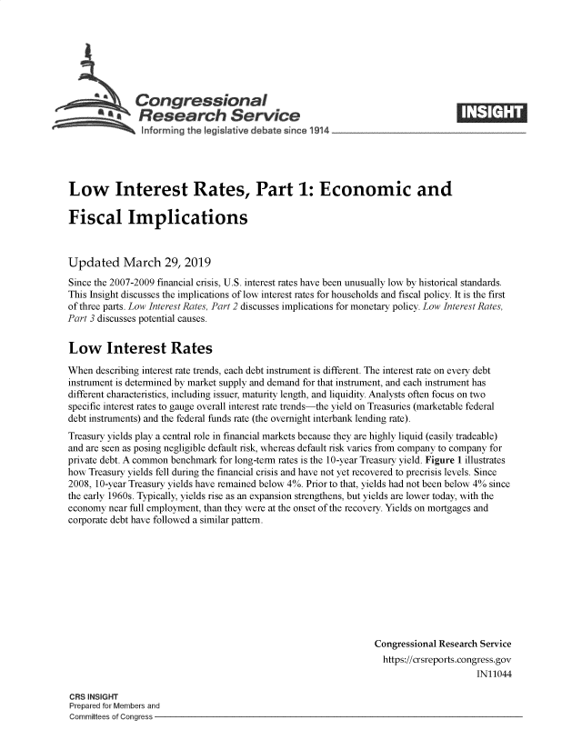 handle is hein.crs/govyzh0001 and id is 1 raw text is: 







Congressional
Research Service


Low Interest Rates, Part 1: Economic and

Fiscal Implications



Updated March 29, 2019

Since the 2007-2009 financial crisis, U.S. interest rates have been unusually low by historical standards.
This Insight discusses the implications of low interest rates for households and fiscal policy. It is the first
of three parts. Low Interest Rates, Part 2 discusses implications for monetary policy. Low Interest Rates,
Part 3 discusses potential causes.


Low Interest Rates

When  describing interest rate trends, each debt instrument is different. The interest rate on every debt
instrument is determined by market supply and demand for that instrument, and each instrument has
different characteristics, including issuer, maturity length, and liquidity. Analysts often focus on two
specific interest rates to gauge overall interest rate trends-the yield on Treasuries (marketable federal
debt instruments) and the federal funds rate (the overnight interbank lending rate).
Treasury yields play a central role in financial markets because they are highly liquid (easily tradeable)
and are seen as posing negligible default risk, whereas default risk varies from company to company for
private debt. A common benchmark for long-term rates is the 10-year Treasury yield. Figure 1 illustrates
how Treasury yields fell during the financial crisis and have not yet recovered to precrisis levels. Since
2008, 10-year Treasury yields have remained below 4%. Prior to that, yields had not been below 4% since
the early 1960s. Typically, yields rise as an expansion strengthens, but yields are lower today, with the
economy  near full employment, than they were at the onset of the recovery. Yields on mortgages and
corporate debt have followed a similar pattern.










                                                                Congressional Research Service
                                                                  https://crsreports.congress.gov
                                                                                      IN11044


CRS INSIGHT
Prepared for Members and
Committees of Congress -



