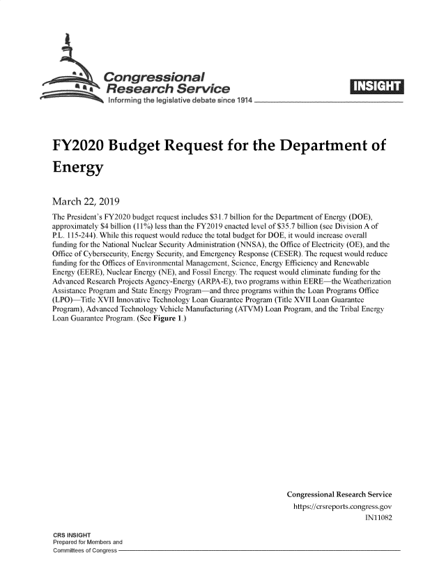 handle is hein.crs/govyzi0001 and id is 1 raw text is: 







  .Congressional
~.Research Service
    onforrning the Iegis ative debate since 1914___________________


FY2020 Budget Request for the Department of

Energy



March   22, 2019

The President's FY2020 budget request includes $31.7 billion for the Department of Energy (DOE),
approximately $4 billion (11%) less than the FY2019 enacted level of $35.7 billion (see Division A of
P.L. 115-244). While this request would reduce the total budget for DOE, it would increase overall
funding for the National Nuclear Security Administration (NNSA), the Office of Electricity (OE), and the
Office of Cybersecurity, Energy Security, and Emergency Response (CESER). The request would reduce
funding for the Offices of Environmental Management, Science, Energy Efficiency and Renewable
Energy (EERE), Nuclear Energy (NE), and Fossil Energy. The request would eliminate funding for the
Advanced Research Projects Agency-Energy (ARPA-E), two programs within EERE-the Weatherization
Assistance Program and State Energy Program-and three programs within the Loan Programs Office
(LPO)-Title XVII Innovative Technology Loan Guarantee Program (Title XVII Loan Guarantee
Program), Advanced Technology Vehicle Manufacturing (ATVM) Loan Program, and the Tribal Energy
Loan Guarantee Program. (See Figure 1.)




















                                                            Congressional Research Service
                                                              https://crsreports.congress.gov
                                                                                IN11082


CRS INSIGHT
Prepared for Members and
Committees of Congress -



