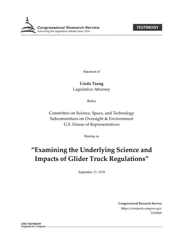handle is hein.crs/govzae0001 and id is 1 raw text is: 






Congressional Research Service


                Statement of


                Linda Tsang
           Legislative Attorney


                  Before


Committee on Science, Space, and Technology
Subcommittees on Oversight & Environment
       U.S. House of Representatives


                 Hearing on


Examining the Underlying Science and

  Impacts of Glider Truck Regulations


                      September 13, 2018


Congressional Research Service
https://crsreports.congress.gov
               TE10028


CRS TESTIMONY
Prepared fur Cang~es~


