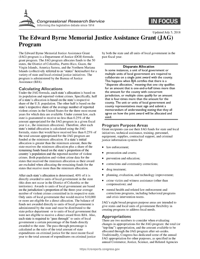 handle is hein.crs/govzah0001 and id is 1 raw text is: 





Congressional Reerhevc


S


                                                                                              Updated July 5, 2018

The Edward Byrne Memorial Justice Assistance Grant (JAG)

Program


The Edward  Byrne Memorial Justice Assistance Grant
(JAG) program  is a Department of Justice (DOJ) formula
grant program. The JAG program allocates funds to the 50
states, the District of Columbia, Puerto Rico, Guam, the
Virgin Islands, America Samoa, and the Northern Mariana
Islands (collectively referred to as states hereinafter) for a
variety of state and local criminal justice initiatives. The
program is administered by the Bureau of Justice
Assistance (BJA).

Calculating Allocations
Under the JAG formula, each state's allocation is based on
its population and reported violent crimes. Specifically, half
of a state's allocation is based on the state's respective
share of the U.S. population. The other half is based on the
state's respective share of the average number of reported
violent crimes in the United States for the three most recent
years for which data are available. Under current law, each
state is guaranteed to receive no less than 0.25% of the
amount  appropriated for the JAG program in a given fiscal
year (i.e., the minimum allocation). Therefore, after each
state's initial allocation is calculated using the JAG
formula, states that would have received less than 0.25% of
the total amount appropriated for the JAG program are
funded at the minimum allocation. If a state's initial
allocation is greater than the minimum amount, then the
state receives the minimum allocation plus a share of the
remaining funds based on the state's proportion of the
country's population and the reported number of violent
crimes. Both population and violent crime data for the
states that received the minimum allocation as their award
are excluded when allocating the remaining funds for the
states that receive more than the minimum allocation.

After each state's allocation is determined, 40% of it is
directly awarded to units of local government in the state
(this does not occur in the District of Columbia or the
territories). Awards to units of local government are based
on the jurisdiction's proportion of the three-year average
number  of violent crimes committed in its respective state.
Only units of local government that would receive $10,000
or more are eligible for a direct allocation. The balance of
funds not awarded directly to units of local government is
administered by the state and must be distributed to the
state police department or to units of local government that
were not eligible to receive a direct award from BJA. Also,
each state is required to pass through to units of local
government  a certain percentage of the funds directly
awarded to the state. The pass-through percentage is
calculated as the ratio of the total amount of state
expenditures on criminal justice for the most recent fiscal
year to the total amount of expenditures on criminal justice


by both the state and all units of local government in the
past fiscal year.


               Disparate  Allocation
  In some instances, a unit of local government or
  multiple units of local government are required to
  collaborate on a single joint award with the county.
  This happens when  BJA certifies that there is a
  disparate allocation, meaning that one city qualifies
  for an amount that is one-and-a-half times more than
  the amount  for the county with concurrent
  jurisdiction, or multiple cities qualify for an amount
  that is four-times more than the amount for the
  county. The unit or units of local government and
  county representatives must sign and submit a
  memorandum of understanding   stating that they all
  agree on how  the joint award will be allocated and
  used.

Program Purpose Areas
Grant recipients can use their JAG funds for state and local
initiatives, technical assistance, training, personnel,
equipment, supplies, contractual support, and criminal
justice information systems for

*  law enforcement;
*  prosecution and courts;
*  prevention and education;
*  corrections and community corrections;
*  drug treatment;
*  planning, evaluation, and technology improvement;
*  crime victim and witness assistance (other than
   compensation); and
*  mental health and related law enforcement and
   corrections programs, including behavioral programs
   and crisis intervention teams.
JAG's  eight broad program purpose areas are intended to
give states and local units of government flexibility in
creating programs to address local needs.

Appropriations
There are two numbers to consider when evaluating
changes in appropriations for the JAG program: the total (or
top-line) appropriation, and the amount available to be
allocated through the JAG program after set-asides.
Traditionally, Congress has dedicated some of the annual
JAG  appropriation for other purposes, as specified in the
annual Commerce,  Justice, Science, and Related Agencies


https:I/crsreports.conc -- -q


